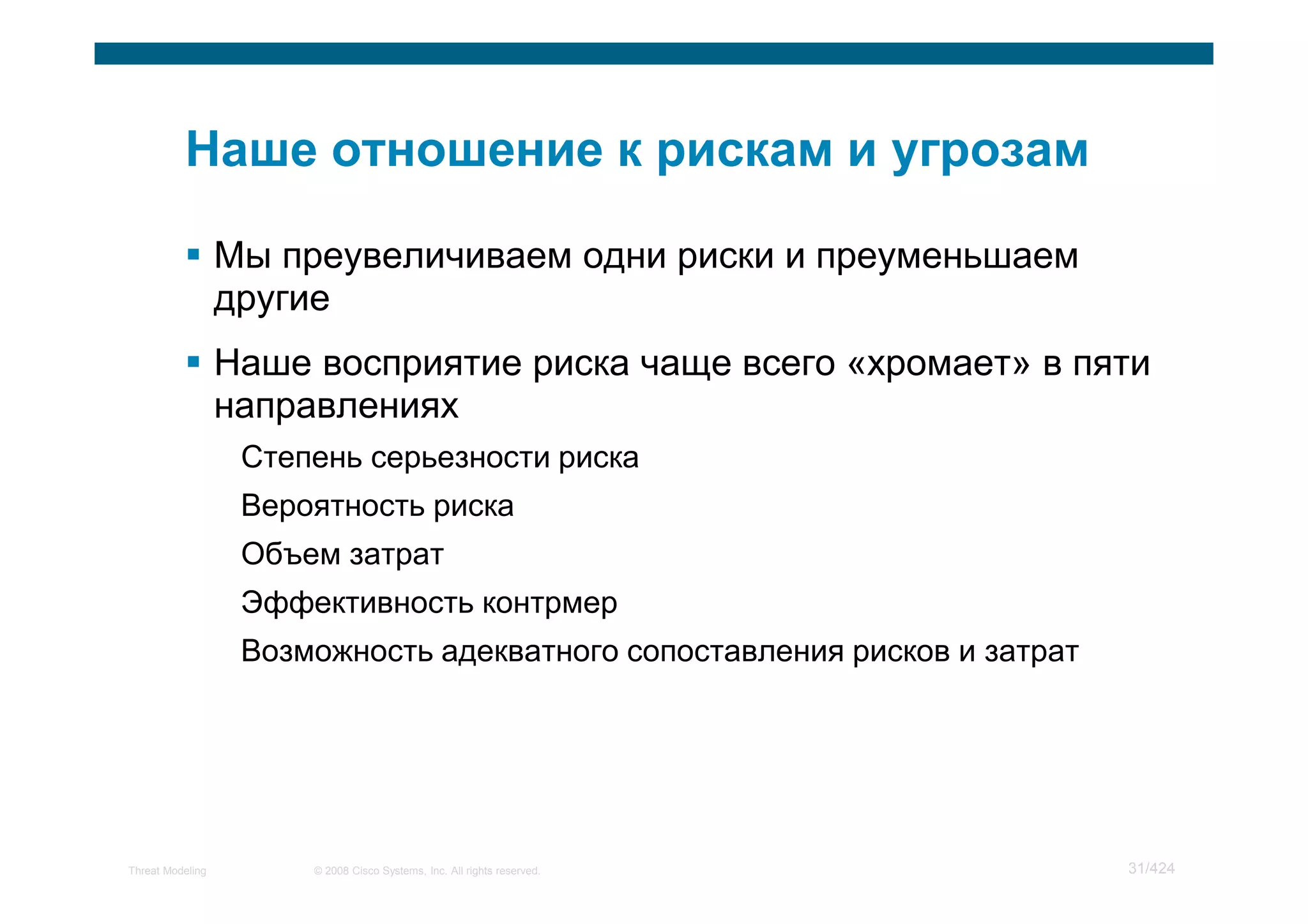 Мы преувеличиваем одни риски и преуменьшаем
                  другие
                  Наше восприятие риска чаще всего «хромает» в пяти
                  направлениях
                   Степень серьезности риска
                   Вероятность риска
                   Объем затрат
                   Эффективность контрмер
                   Возможность адекватного сопоставления рисков и затрат




Threat Modeling        © 2008 Cisco Systems, Inc. All rights reserved.     31/424
 