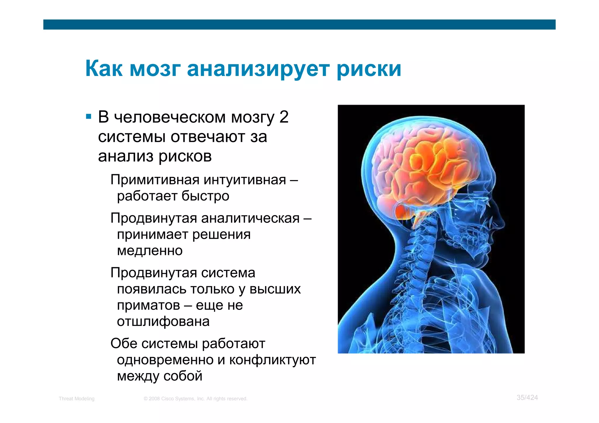 В человеческом мозгу 2
                  системы отвечают за
                  анализ рисков
                   Примитивная интуитивная –
                    работает быстро
                   Продвинутая аналитическая –
                    принимает решения
                    медленно
                   Продвинутая система
                    появилась только у высших
                    приматов – еще не
                    отшлифована
                   Обе системы работают
                    одновременно и конфликтуют
                    между собой
Threat Modeling        © 2008 Cisco Systems, Inc. All rights reserved.   35/424
 