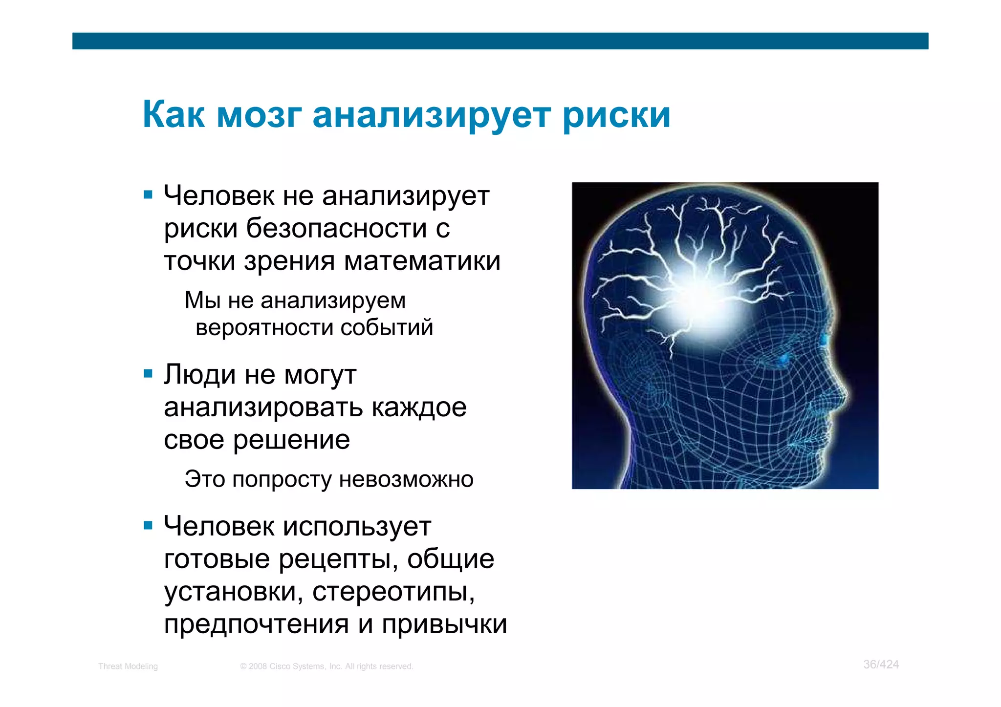 Человек не анализирует
                  риски безопасности с
                  точки зрения математики
                   Мы не анализируем
                    вероятности событий

                  Люди не могут
                  анализировать каждое
                  свое решение
                   Это попросту невозможно

                  Человек использует
                  готовые рецепты, общие
                  установки, стереотипы,
                  предпочтения и привычки
Threat Modeling        © 2008 Cisco Systems, Inc. All rights reserved.   36/424
 