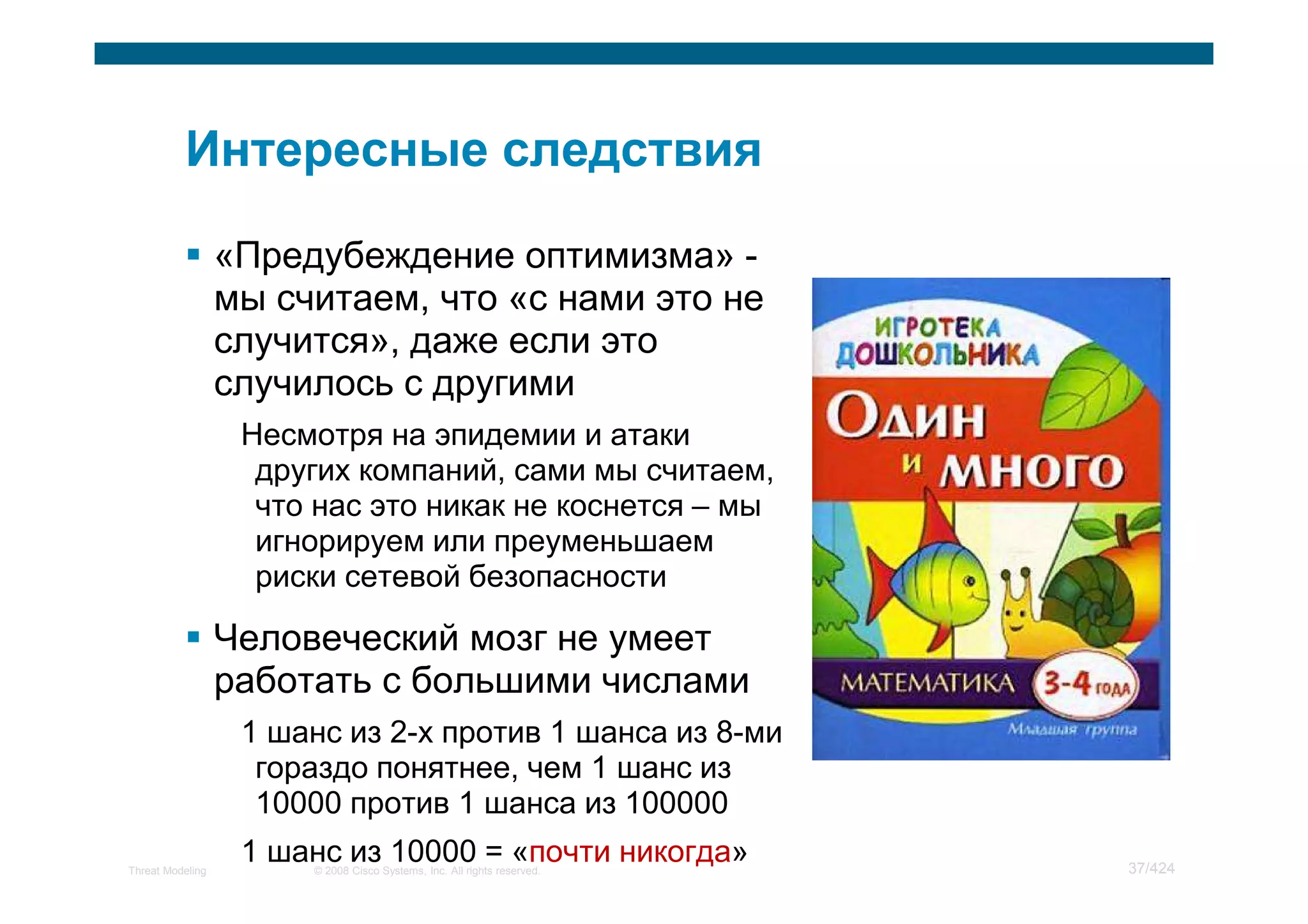 «Предубеждение оптимизма» -
                  мы считаем, что «с нами это не
                  случится», даже если это
                  случилось с другими
                   Несмотря на эпидемии и атаки
                    других компаний, сами мы считаем,
                    что нас это никак не коснется – мы
                    игнорируем или преуменьшаем
                    риски сетевой безопасности

                  Человеческий мозг не умеет
                  работать с большими числами
                   1 шанс из 2-х против 1 шанса из 8-ми
                    гораздо понятнее, чем 1 шанс из
                    10000 против 1 шанса из 100000
Threat Modeling
                   1 шанс из 10000 = «почти никогда»
                       © 2008 Cisco Systems, Inc. All rights reserved.   37/424
 