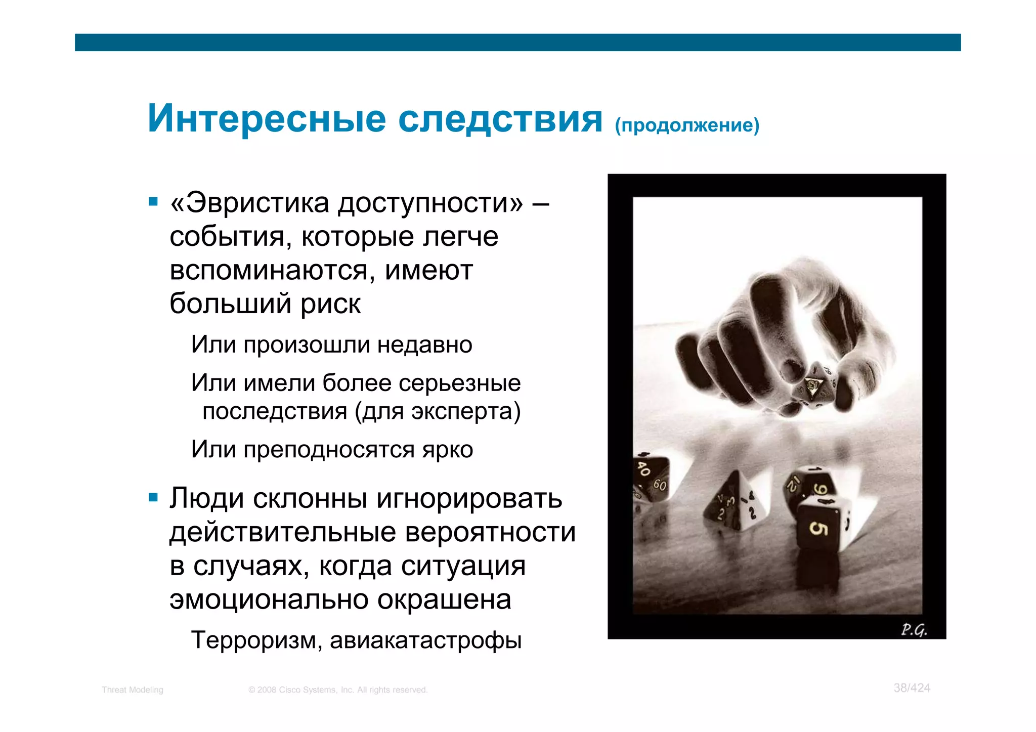 «Эвристика доступности» –
                  события, которые легче
                  вспоминаются, имеют
                  больший риск
                   Или произошли недавно
                   Или имели более серьезные
                    последствия (для эксперта)
                   Или преподносятся ярко

                  Люди склонны игнорировать
                  действительные вероятности
                  в случаях, когда ситуация
                  эмоционально окрашена
                   Терроризм, авиакатастрофы
Threat Modeling        © 2008 Cisco Systems, Inc. All rights reserved.   38/424
 