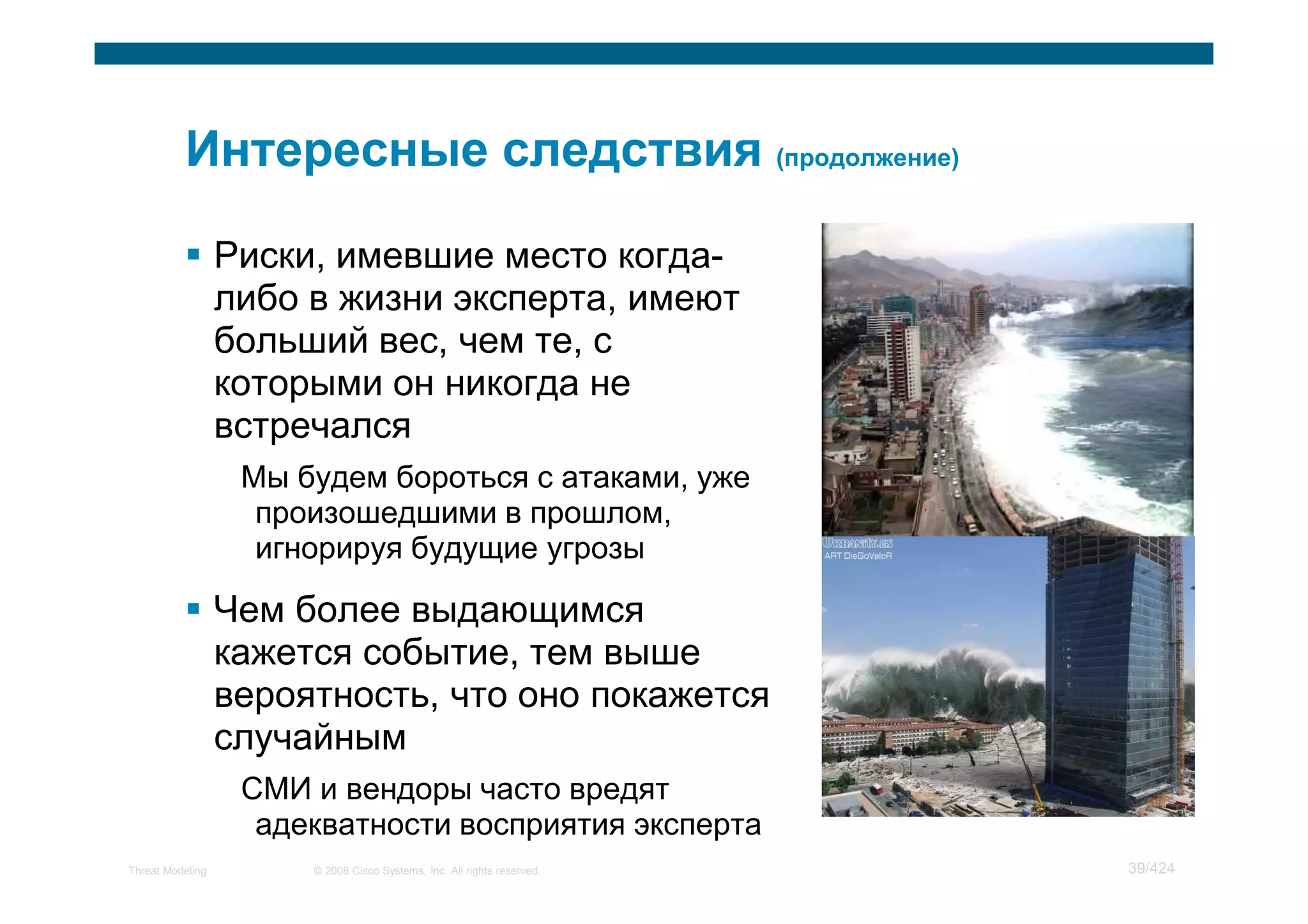 Риски, имевшие место когда-
                  либо в жизни эксперта, имеют
                  больший вес, чем те, с
                  которыми он никогда не
                  встречался
                   Мы будем бороться с атаками, уже
                    произошедшими в прошлом,
                    игнорируя будущие угрозы

                  Чем более выдающимся
                  кажется событие, тем выше
                  вероятность, что оно покажется
                  случайным
                   СМИ и вендоры часто вредят
                    адекватности восприятия эксперта
Threat Modeling        © 2008 Cisco Systems, Inc. All rights reserved.   39/424
 