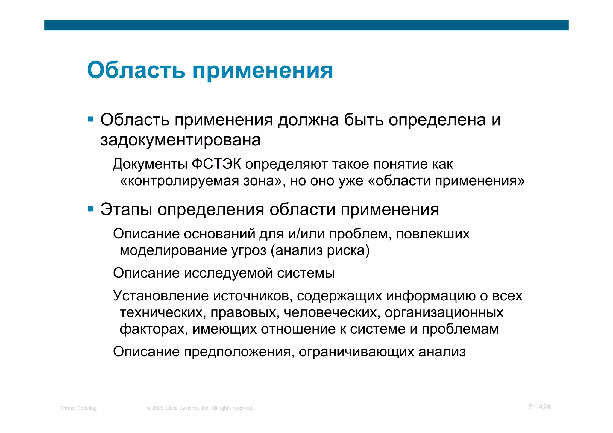Область применения должна быть определена и
                  задокументирована
                   Документы ФСТЭК определяют такое понятие как
                    «контролируемая зона», но оно уже «области применения»

                  Этапы определения области применения
                   Описание оснований для и/или проблем, повлекших
                    моделирование угроз (анализ риска)
                   Описание исследуемой системы
                   Установление источников, содержащих информацию о всех
                    технических, правовых, человеческих, организационных
                    факторах, имеющих отношение к системе и проблемам
                   Описание предположения, ограничивающих анализ


Threat Modeling        © 2008 Cisco Systems, Inc. All rights reserved.       51/424
 
