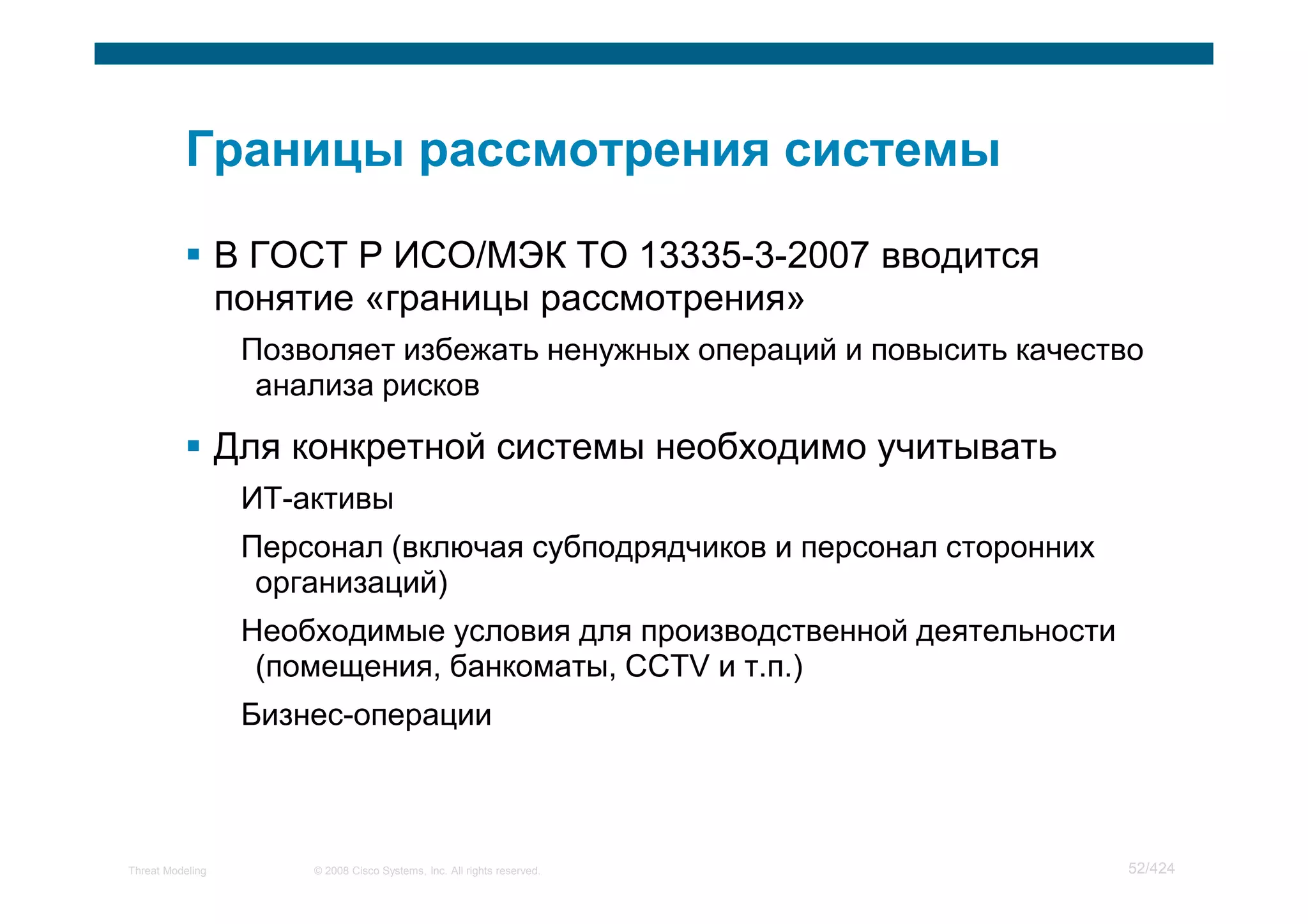 В ГОСТ Р ИСО/МЭК ТО 13335-3-2007 вводится
                  понятие «границы рассмотрения»
                   Позволяет избежать ненужных операций и повысить качество
                    анализа рисков

                  Для конкретной системы необходимо учитывать
                   ИТ-активы
                   Персонал (включая субподрядчиков и персонал сторонних
                    организаций)
                   Необходимые условия для производственной деятельности
                    (помещения, банкоматы, CCTV и т.п.)
                   Бизнес-операции



Threat Modeling        © 2008 Cisco Systems, Inc. All rights reserved.     52/424
 