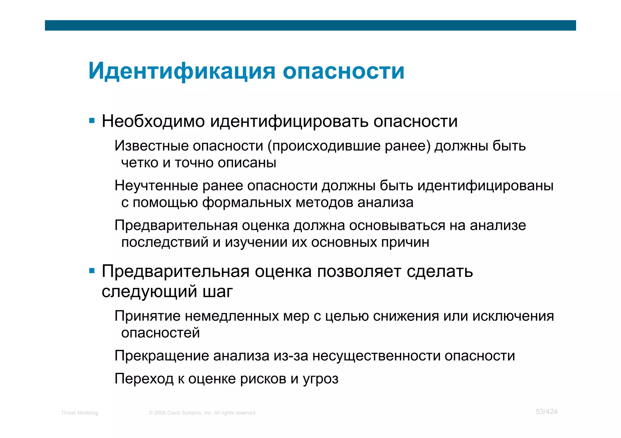 Необходимо идентифицировать опасности
                   Известные опасности (происходившие ранее) должны быть
                    четко и точно описаны
                   Неучтенные ранее опасности должны быть идентифицированы
                    с помощью формальных методов анализа
                   Предварительная оценка должна основываться на анализе
                    последствий и изучении их основных причин

                  Предварительная оценка позволяет сделать
                  следующий шаг
                   Принятие немедленных мер с целью снижения или исключения
                    опасностей
                   Прекращение анализа из-за несущественности опасности
                   Переход к оценке рисков и угроз

Threat Modeling        © 2008 Cisco Systems, Inc. All rights reserved.     53/424
 