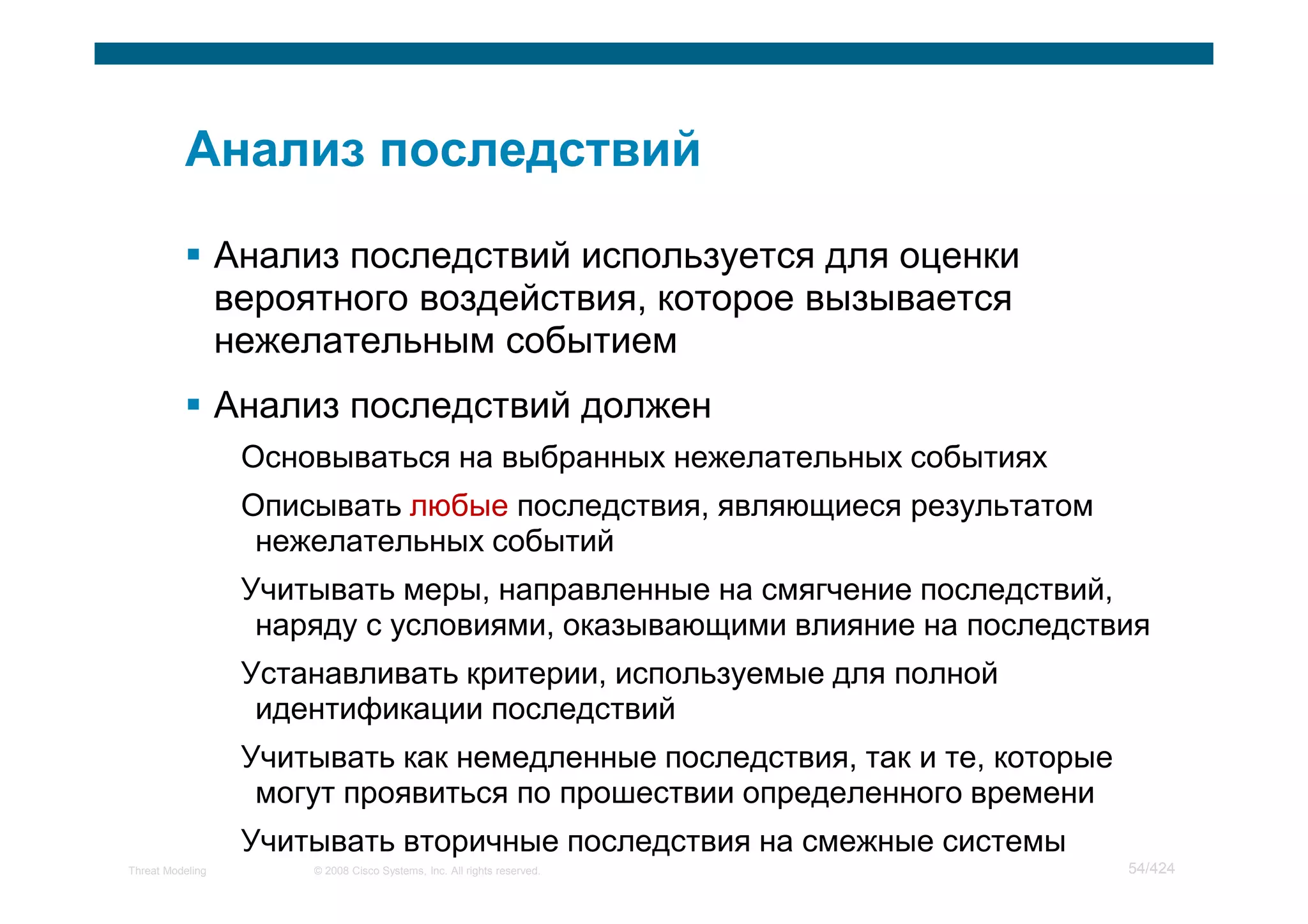 Анализ последствий используется для оценки
                  вероятного воздействия, которое вызывается
                  нежелательным событием
                  Анализ последствий должен
                   Основываться на выбранных нежелательных событиях
                   Описывать любые последствия, являющиеся результатом
                    нежелательных событий
                   Учитывать меры, направленные на смягчение последствий,
                    наряду с условиями, оказывающими влияние на последствия
                   Устанавливать критерии, используемые для полной
                    идентификации последствий
                   Учитывать как немедленные последствия, так и те, которые
                    могут проявиться по прошествии определенного времени
                   Учитывать вторичные последствия на смежные системы
Threat Modeling        © 2008 Cisco Systems, Inc. All rights reserved.        54/424
 