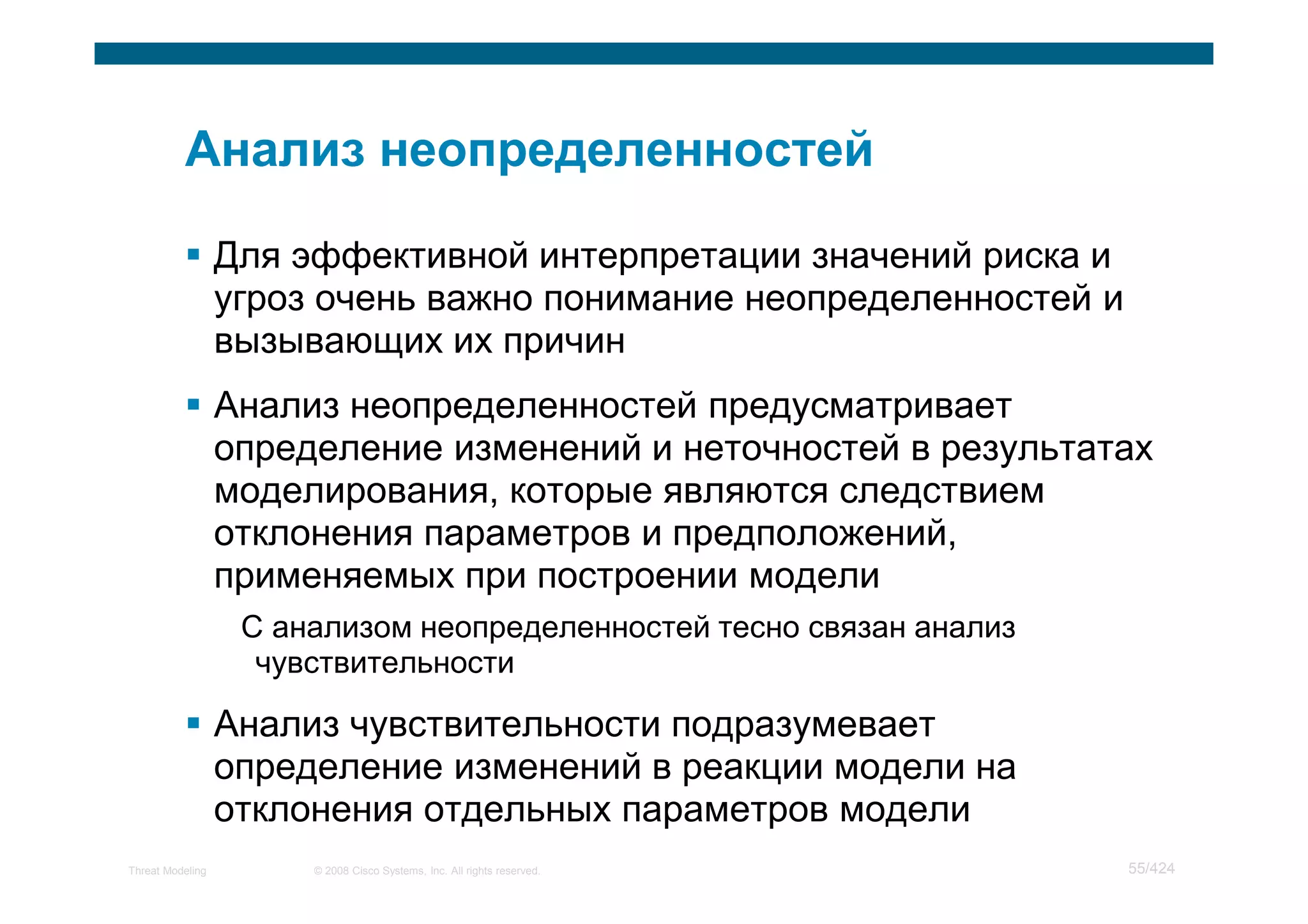 Для эффективной интерпретации значений риска и
                  угроз очень важно понимание неопределенностей и
                  вызывающих их причин
                  Анализ неопределенностей предусматривает
                  определение изменений и неточностей в результатах
                  моделирования, которые являются следствием
                  отклонения параметров и предположений,
                  применяемых при построении модели
                   С анализом неопределенностей тесно связан анализ
                    чувствительности

                  Анализ чувствительности подразумевает
                  определение изменений в реакции модели на
                  отклонения отдельных параметров модели
Threat Modeling        © 2008 Cisco Systems, Inc. All rights reserved.   55/424
 