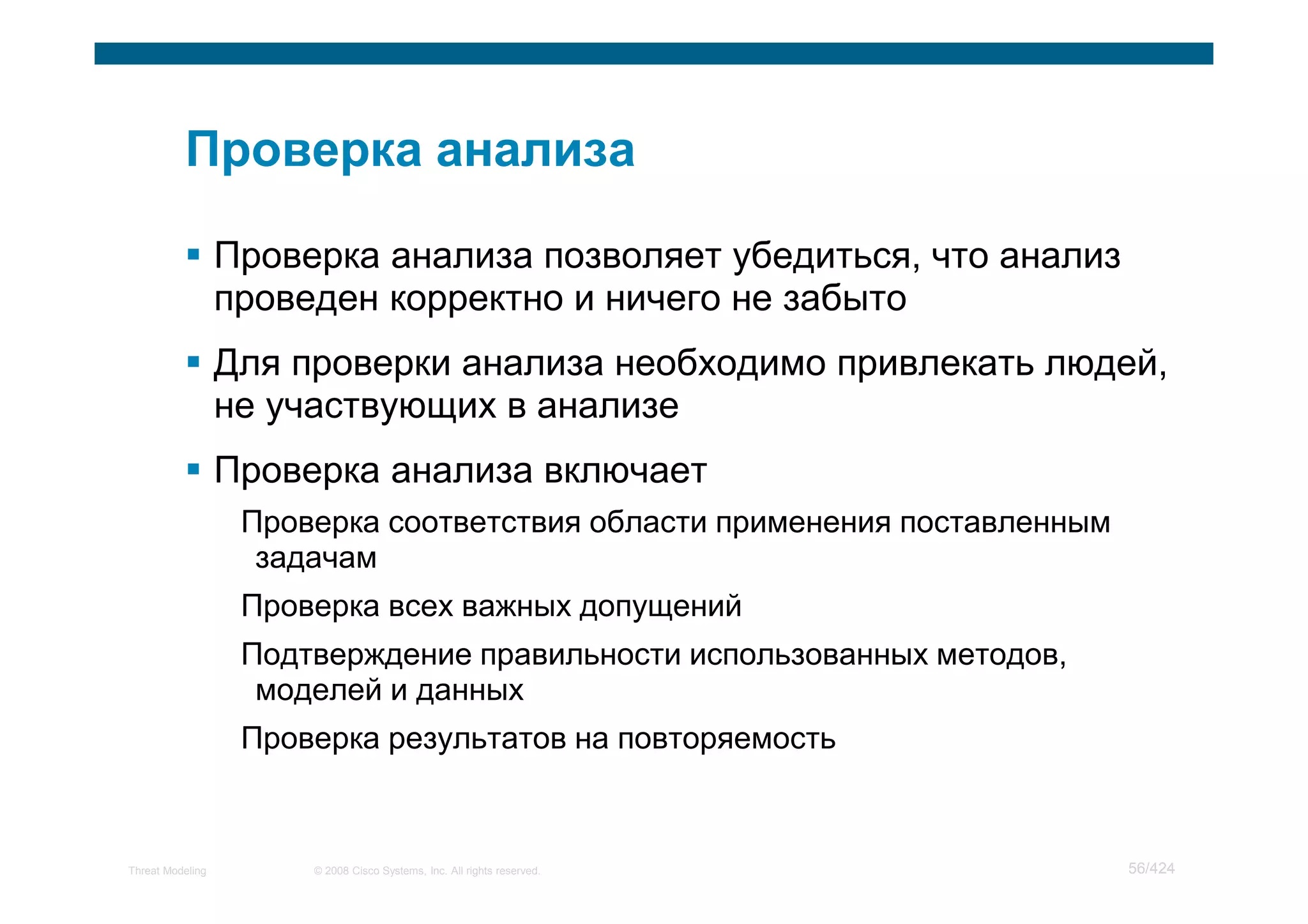 Проверка анализа позволяет убедиться, что анализ
                  проведен корректно и ничего не забыто
                  Для проверки анализа необходимо привлекать людей,
                  не участвующих в анализе
                  Проверка анализа включает
                   Проверка соответствия области применения поставленным
                    задачам
                   Проверка всех важных допущений
                   Подтверждение правильности использованных методов,
                    моделей и данных
                   Проверка результатов на повторяемость



Threat Modeling        © 2008 Cisco Systems, Inc. All rights reserved.     56/424
 
