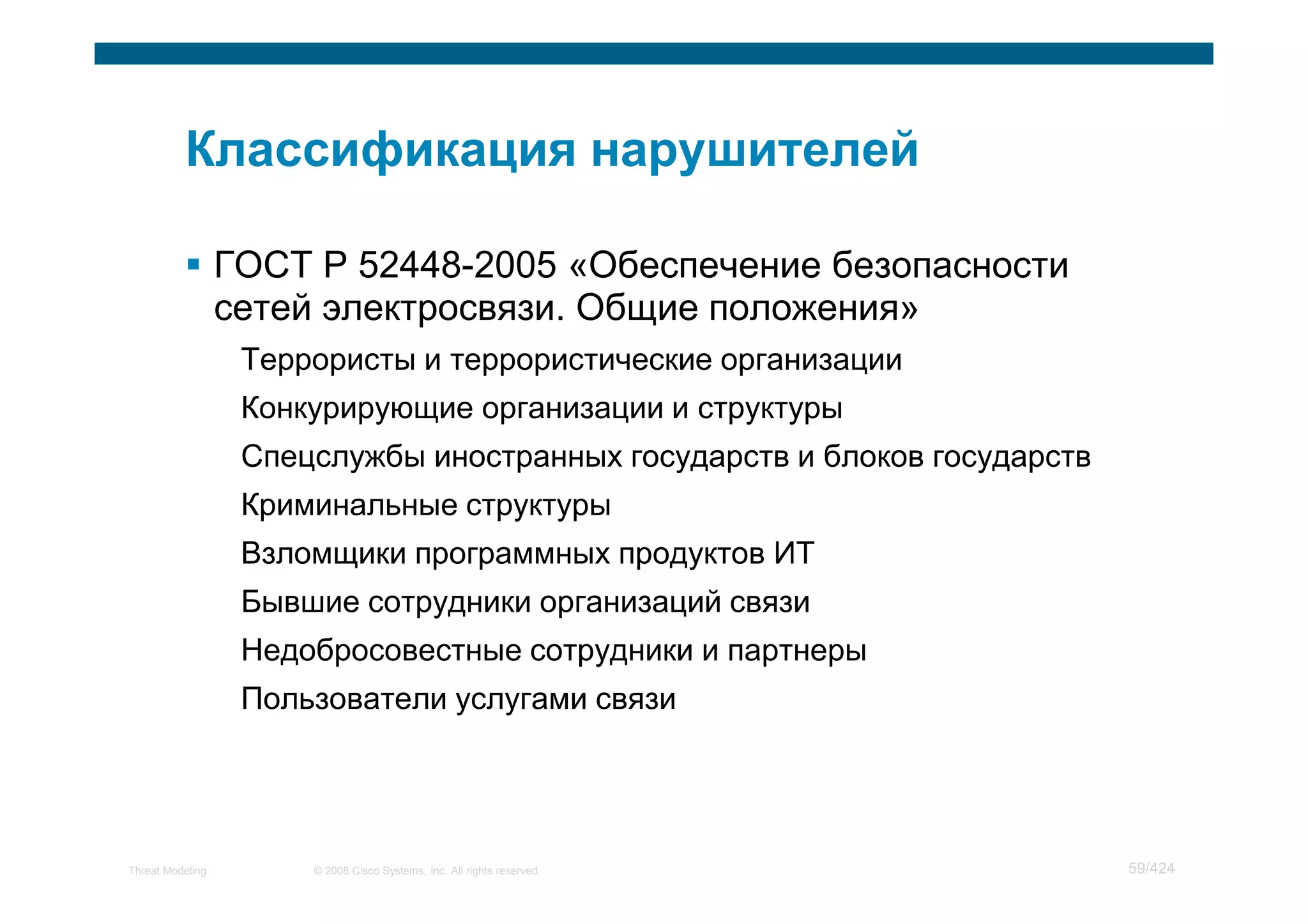 ГОСТ Р 52448-2005 «Обеспечение безопасности
                  сетей электросвязи. Общие положения»
                   Террористы и террористические организации
                   Конкурирующие организации и структуры
                   Спецслужбы иностранных государств и блоков государств
                   Криминальные структуры
                   Взломщики программных продуктов ИТ
                   Бывшие сотрудники организаций связи
                   Недобросовестные сотрудники и партнеры
                   Пользователи услугами связи




Threat Modeling        © 2008 Cisco Systems, Inc. All rights reserved.     59/424
 