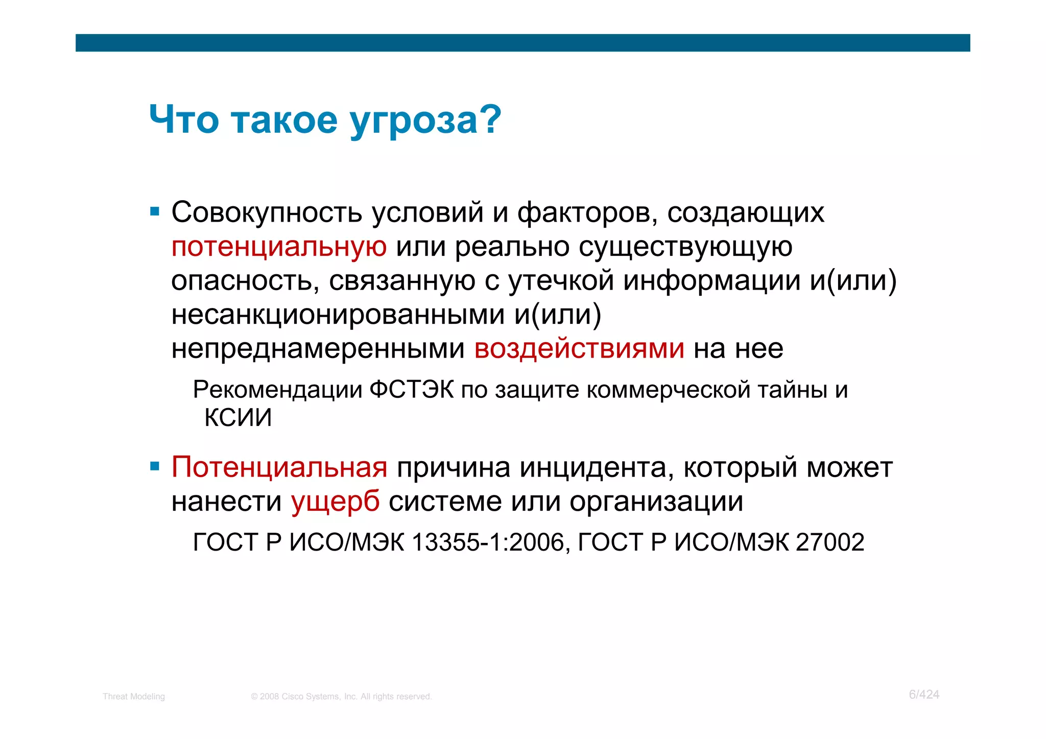 Совокупность условий и факторов, создающих
                  потенциальную или реально существующую
                  опасность, связанную с утечкой информации и(или)
                  несанкционированными и(или)
                  непреднамеренными воздействиями на нее
                   Рекомендации ФСТЭК по защите коммерческой тайны и
                    КСИИ

                  Потенциальная причина инцидента, который может
                  нанести ущерб системе или организации
                   ГОСТ Р ИСО/МЭК 13355-1:2006, ГОСТ Р ИСО/МЭК 27002




Threat Modeling        © 2008 Cisco Systems, Inc. All rights reserved.   6/424
 