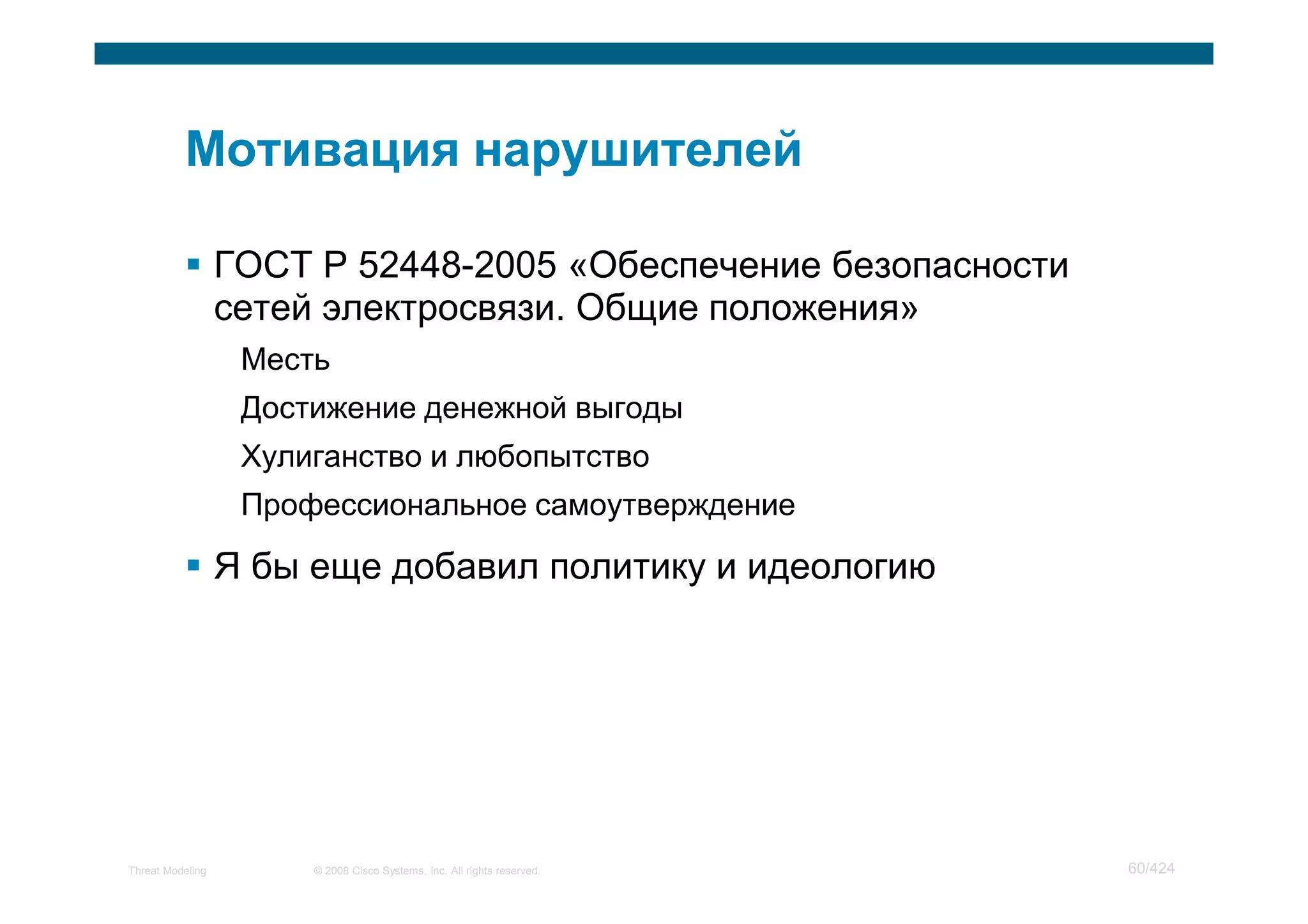 ГОСТ Р 52448-2005 «Обеспечение безопасности
                  сетей электросвязи. Общие положения»
                   Месть
                   Достижение денежной выгоды
                   Хулиганство и любопытство
                   Профессиональное самоутверждение

                  Я бы еще добавил политику и идеологию




Threat Modeling        © 2008 Cisco Systems, Inc. All rights reserved.   60/424
 