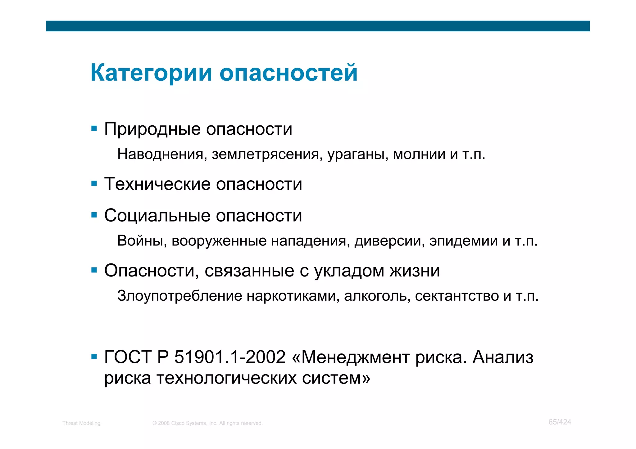 Природные опасности
                   Наводнения, землетрясения, ураганы, молнии и т.п.

                  Технические опасности
                  Социальные опасности
                   Войны, вооруженные нападения, диверсии, эпидемии и т.п.

                  Опасности, связанные с укладом жизни
                   Злоупотребление наркотиками, алкоголь, сектантство и т.п.



                  ГОСТ Р 51901.1-2002 «Менеджмент риска. Анализ
                  риска технологических систем»

Threat Modeling        © 2008 Cisco Systems, Inc. All rights reserved.         65/424
 