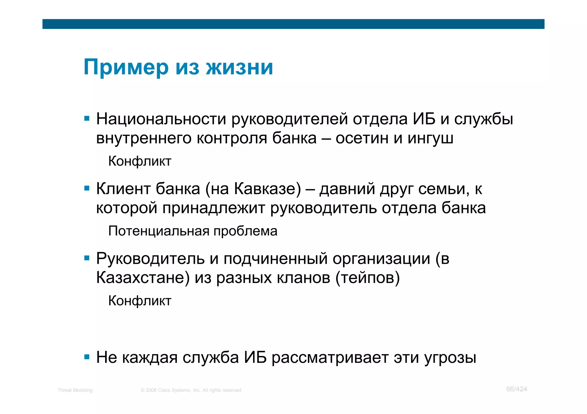 Национальности руководителей отдела ИБ и службы
                  внутреннего контроля банка – осетин и ингуш
                   Конфликт

                  Клиент банка (на Кавказе) – давний друг семьи, к
                  которой принадлежит руководитель отдела банка
                   Потенциальная проблема

                  Руководитель и подчиненный организации (в
                  Казахстане) из разных кланов (тейпов)
                   Конфликт



                  Не каждая служба ИБ рассматривает эти угрозы
Threat Modeling        © 2008 Cisco Systems, Inc. All rights reserved.   66/424
 