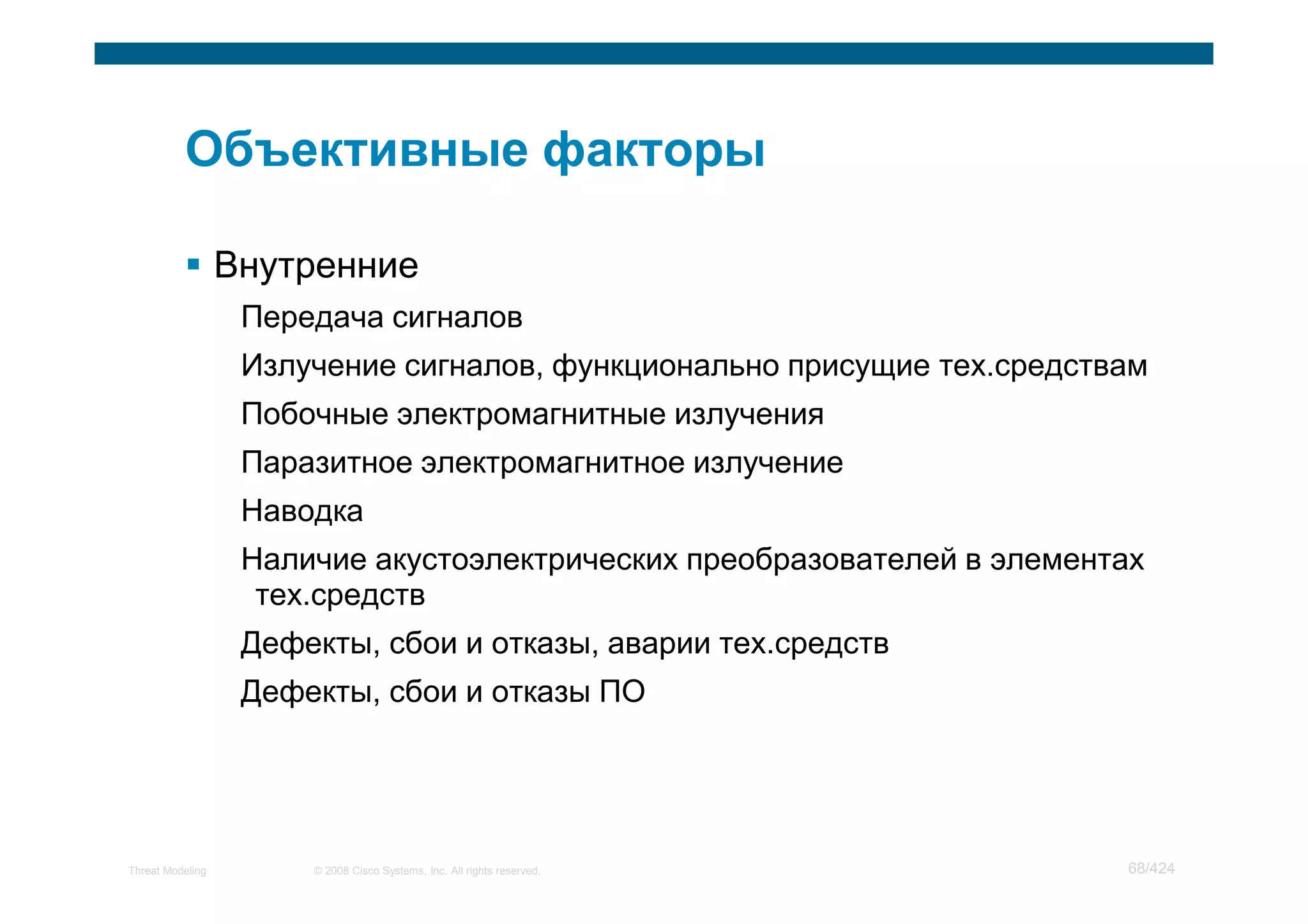 Внутренние
                   Передача сигналов
                   Излучение сигналов, функционально присущие тех.средствам
                   Побочные электромагнитные излучения
                   Паразитное электромагнитное излучение
                   Наводка
                   Наличие акустоэлектрических преобразователей в элементах
                    тех.средств
                   Дефекты, сбои и отказы, аварии тех.средств
                   Дефекты, сбои и отказы ПО




Threat Modeling        © 2008 Cisco Systems, Inc. All rights reserved.   68/424
 