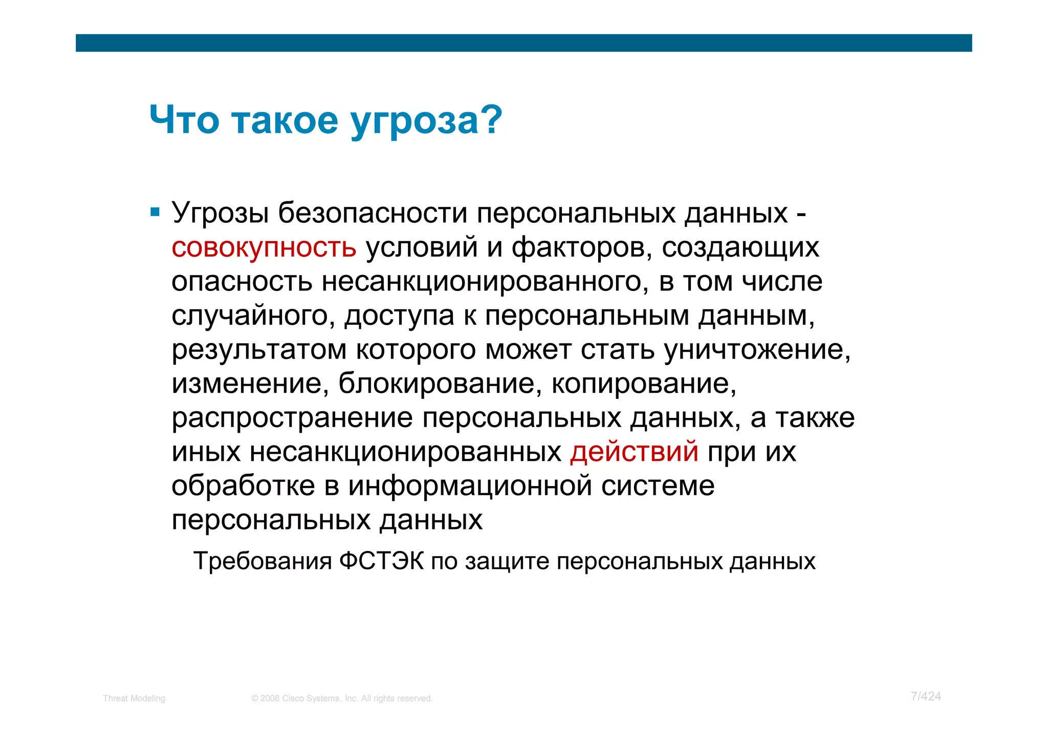 Угрозы безопасности персональных данных -
                  совокупность условий и факторов, создающих
                  опасность несанкционированного, в том числе
                  случайного, доступа к персональным данным,
                  результатом которого может стать уничтожение,
                  изменение, блокирование, копирование,
                  распространение персональных данных, а также
                  иных несанкционированных действий при их
                  обработке в информационной системе
                  персональных данных
                   Требования ФСТЭК по защите персональных данных




Threat Modeling        © 2008 Cisco Systems, Inc. All rights reserved.   7/424
 