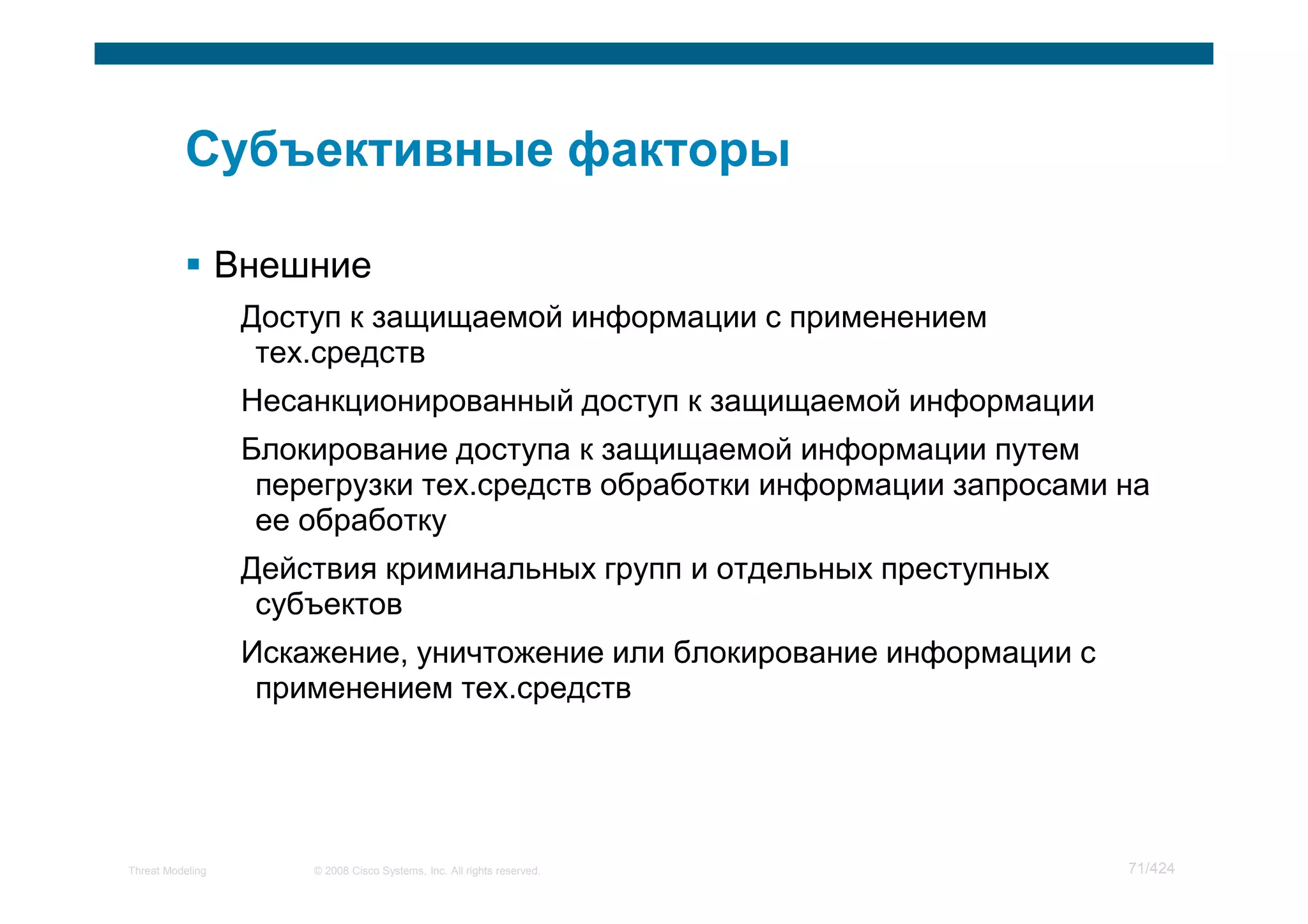 Внешние
                   Доступ к защищаемой информации с применением
                    тех.средств
                   Несанкционированный доступ к защищаемой информации
                   Блокирование доступа к защищаемой информации путем
                    перегрузки тех.средств обработки информации запросами на
                    ее обработку
                   Действия криминальных групп и отдельных преступных
                    субъектов
                   Искажение, уничтожение или блокирование информации с
                    применением тех.средств




Threat Modeling        © 2008 Cisco Systems, Inc. All rights reserved.    71/424
 