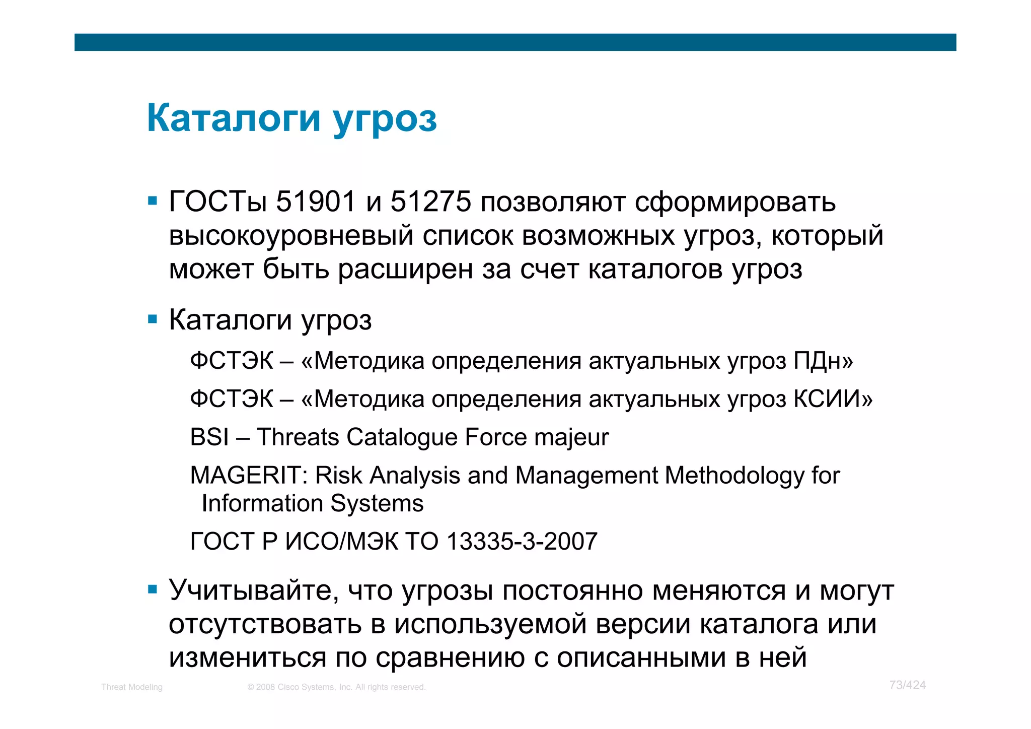 ГОСТы 51901 и 51275 позволяют сформировать
                  высокоуровневый список возможных угроз, который
                  может быть расширен за счет каталогов угроз
                  Каталоги угроз
                   ФСТЭК – «Методика определения актуальных угроз ПДн»
                   ФСТЭК – «Методика определения актуальных угроз КСИИ»
                   BSI – Threats Catalogue Force majeur
                   MAGERIT: Risk Analysis and Management Methodology for
                    Information Systems
                   ГОСТ Р ИСО/МЭК ТО 13335-3-2007

                  Учитывайте, что угрозы постоянно меняются и могут
                  отсутствовать в используемой версии каталога или
                  измениться по сравнению с описанными в ней
Threat Modeling        © 2008 Cisco Systems, Inc. All rights reserved.     73/424
 