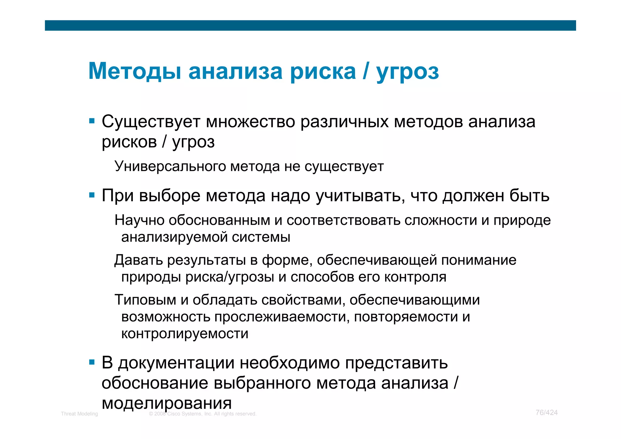 Существует множество различных методов анализа
                  рисков / угроз
                   Универсального метода не существует

                  При выборе метода надо учитывать, что должен быть
                   Научно обоснованным и соответствовать сложности и природе
                    анализируемой системы
                   Давать результаты в форме, обеспечивающей понимание
                    природы риска/угрозы и способов его контроля
                   Типовым и обладать свойствами, обеспечивающими
                    возможность прослеживаемости, повторяемости и
                    контролируемости

                  В документации необходимо представить
                  обоснование выбранного метода анализа /
Threat Modeling
                  моделирования
                       © 2008 Cisco Systems, Inc. All rights reserved.   76/424
 