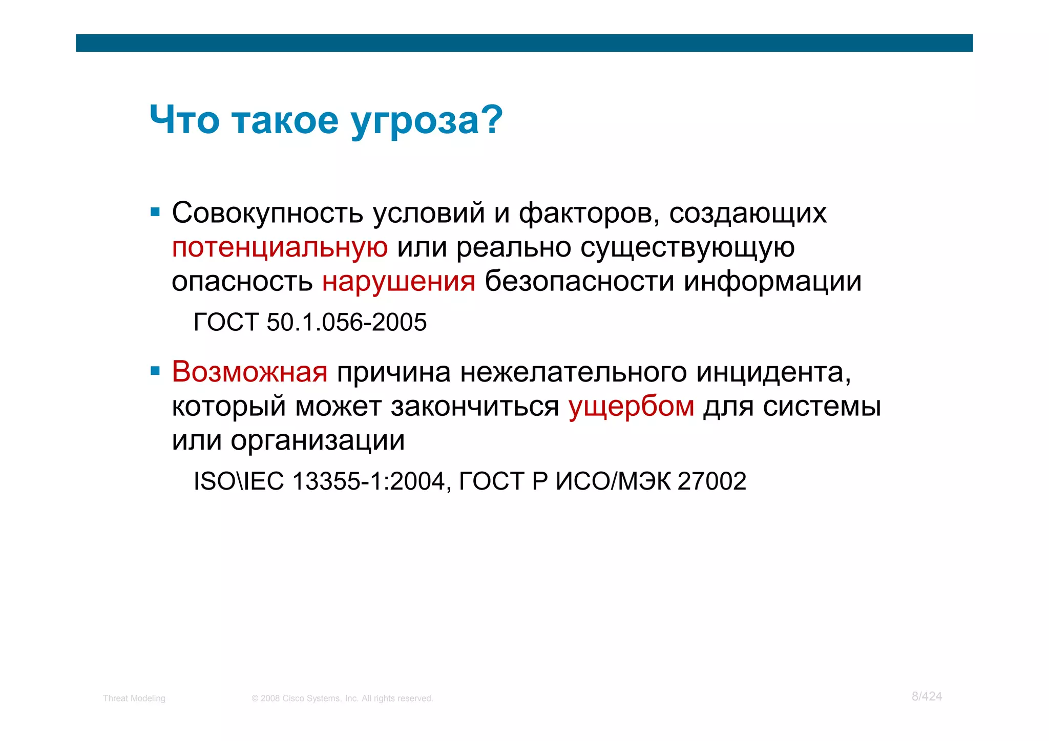 Совокупность условий и факторов, создающих
                  потенциальную или реально существующую
                  опасность нарушения безопасности информации
                   ГОСТ 50.1.056-2005

                  Возможная причина нежелательного инцидента,
                  который может закончиться ущербом для системы
                  или организации
                   ISOIEC 13355-1:2004, ГОСТ Р ИСО/МЭК 27002




Threat Modeling        © 2008 Cisco Systems, Inc. All rights reserved.   8/424
 