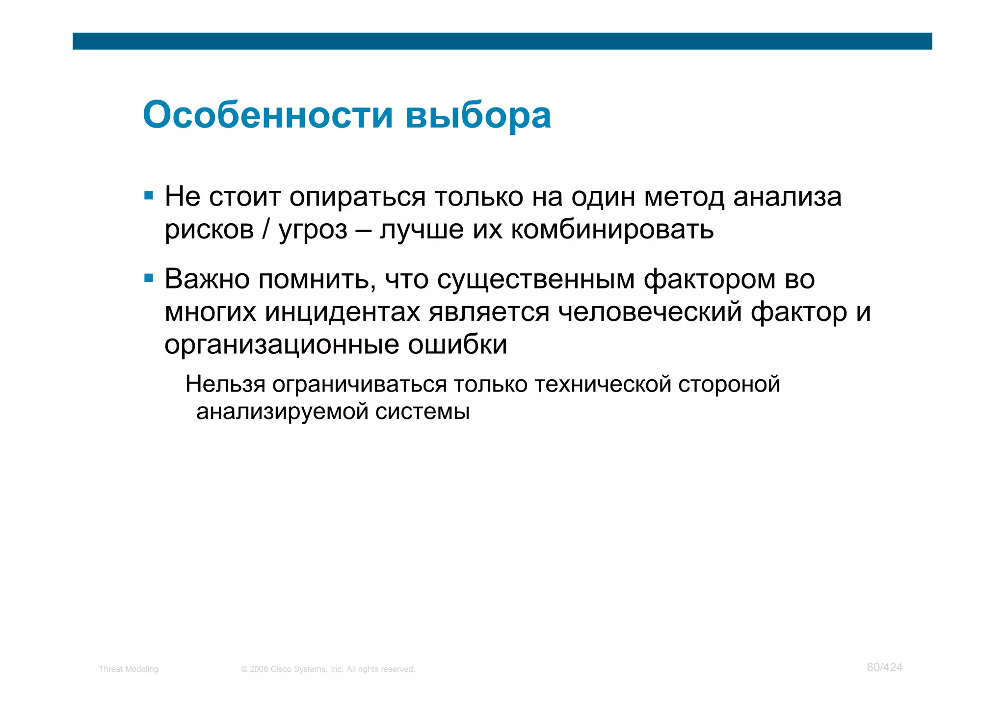 Не стоит опираться только на один метод анализа
                  рисков / угроз – лучше их комбинировать
                  Важно помнить, что существенным фактором во
                  многих инцидентах является человеческий фактор и
                  организационные ошибки
                   Нельзя ограничиваться только технической стороной
                    анализируемой системы




Threat Modeling        © 2008 Cisco Systems, Inc. All rights reserved.   80/424
 