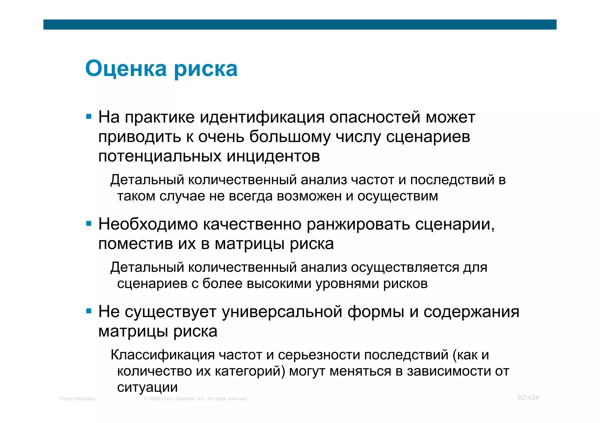На практике идентификация опасностей может
                  приводить к очень большому числу сценариев
                  потенциальных инцидентов
                   Детальный количественный анализ частот и последствий в
                    таком случае не всегда возможен и осуществим

                  Необходимо качественно ранжировать сценарии,
                  поместив их в матрицы риска
                   Детальный количественный анализ осуществляется для
                    сценариев с более высокими уровнями рисков

                  Не существует универсальной формы и содержания
                  матрицы риска
                   Классификация частот и серьезности последствий (как и
                    количество их категорий) могут меняться в зависимости от
                    ситуации
Threat Modeling        © 2008 Cisco Systems, Inc. All rights reserved.         82/424
 