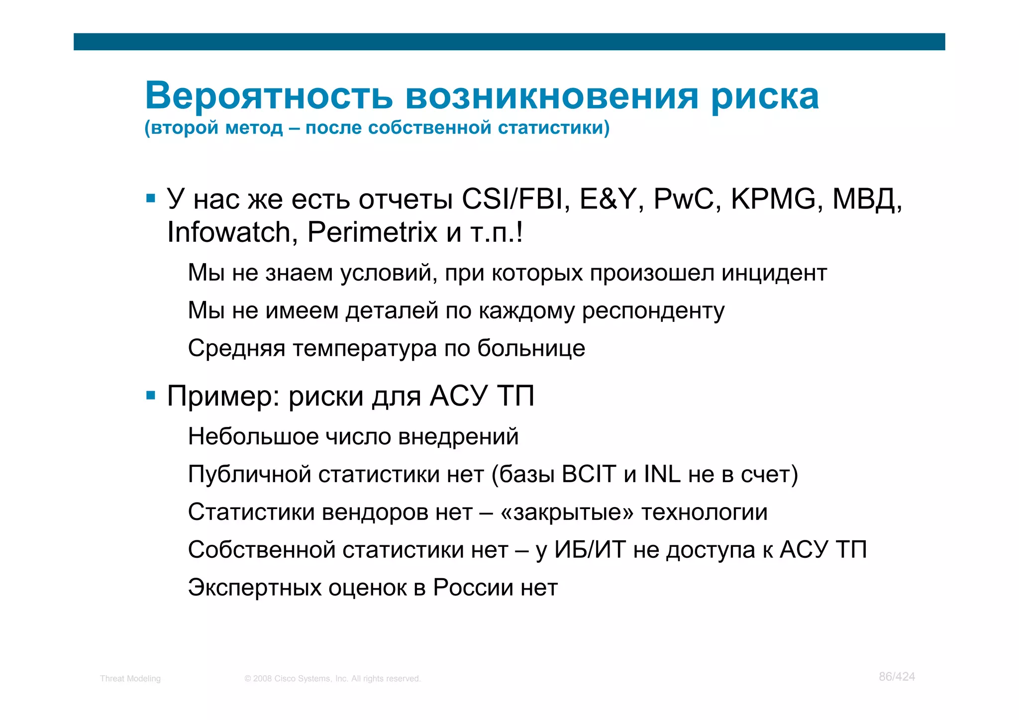У нас же есть отчеты CSI/FBI, E&Y, PwC, KPMG, МВД,
                  Infowatch, Perimetrix и т.п.!
                   Мы не знаем условий, при которых произошел инцидент
                   Мы не имеем деталей по каждому респонденту
                   Средняя температура по больнице

                  Пример: риски для АСУ ТП
                   Небольшое число внедрений
                   Публичной статистики нет (базы BCIT и INL не в счет)
                   Статистики вендоров нет – «закрытые» технологии
                   Собственной статистики нет – у ИБ/ИТ не доступа к АСУ ТП
                   Экспертных оценок в России нет


Threat Modeling        © 2008 Cisco Systems, Inc. All rights reserved.        86/424
 