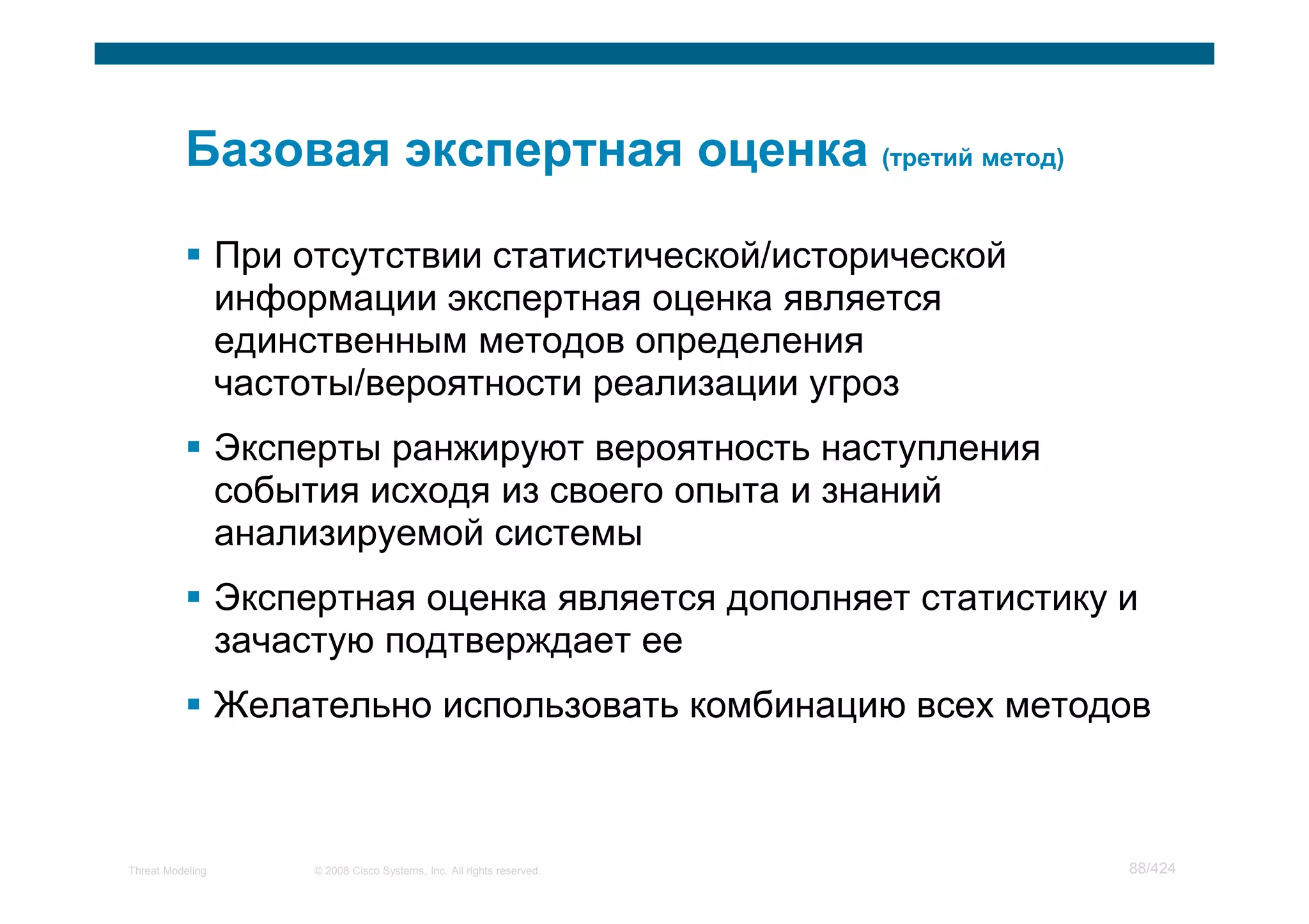 При отсутствии статистической/исторической
                  информации экспертная оценка является
                  единственным методов определения
                  частоты/вероятности реализации угроз
                  Эксперты ранжируют вероятность наступления
                  события исходя из своего опыта и знаний
                  анализируемой системы
                  Экспертная оценка является дополняет статистику и
                  зачастую подтверждает ее
                  Желательно использовать комбинацию всех методов



Threat Modeling        © 2008 Cisco Systems, Inc. All rights reserved.   88/424
 