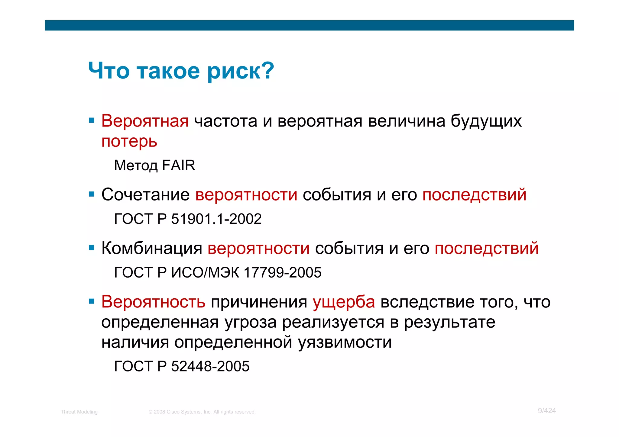Вероятная частота и вероятная величина будущих
                  потерь
                   Метод FAIR

                  Сочетание вероятности события и его последствий
                   ГОСТ Р 51901.1-2002

                  Комбинация вероятности события и его последствий
                   ГОСТ Р ИСО/МЭК 17799-2005

                  Вероятность причинения ущерба вследствие того, что
                  определенная угроза реализуется в результате
                  наличия определенной уязвимости
                   ГОСТ Р 52448-2005

Threat Modeling        © 2008 Cisco Systems, Inc. All rights reserved.   9/424
 