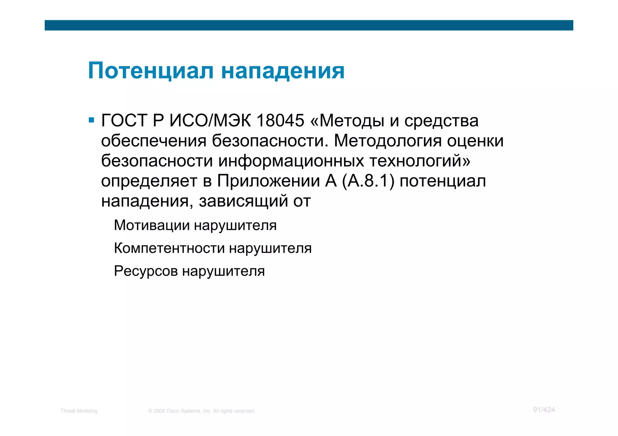 ГОСТ Р ИСО/МЭК 18045 «Методы и средства
                  обеспечения безопасности. Методология оценки
                  безопасности информационных технологий»
                  определяет в Приложении А (А.8.1) потенциал
                  нападения, зависящий от
                   Мотивации нарушителя
                   Компетентности нарушителя
                   Ресурсов нарушителя




Threat Modeling        © 2008 Cisco Systems, Inc. All rights reserved.   91/424
 