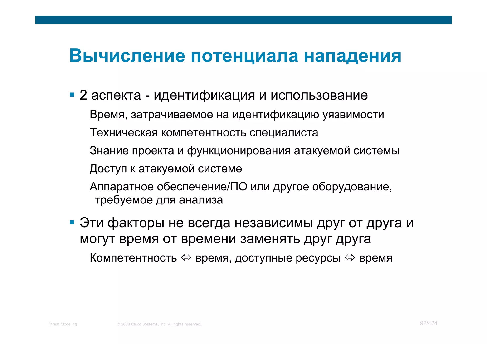 2 аспекта - идентификация и использование
                   Время, затрачиваемое на идентификацию уязвимости
                   Техническая компетентность специалиста
                   Знание проекта и функционирования атакуемой системы
                   Доступ к атакуемой системе
                   Аппаратное обеспечение/ПО или другое оборудование,
                    требуемое для анализа

                  Эти факторы не всегда независимы друг от друга и
                  могут время от времени заменять друг друга
                   Компетентность                                 время, доступные ресурсы   время




Threat Modeling        © 2008 Cisco Systems, Inc. All rights reserved.                               92/424
 