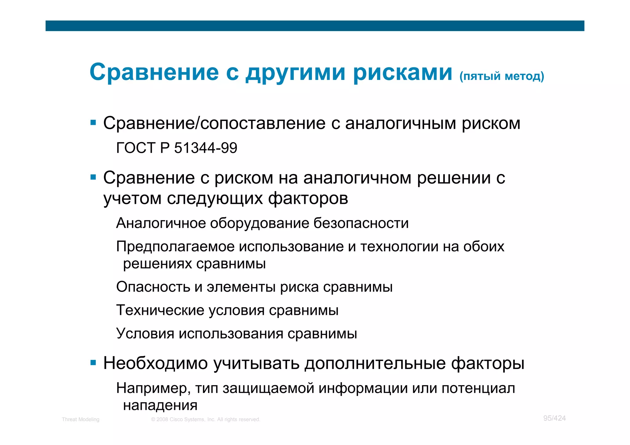 Сравнение/сопоставление с аналогичным риском
                   ГОСТ Р 51344-99

                  Сравнение с риском на аналогичном решении с
                  учетом следующих факторов
                   Аналогичное оборудование безопасности
                   Предполагаемое использование и технологии на обоих
                    решениях сравнимы
                   Опасность и элементы риска сравнимы
                   Технические условия сравнимы
                   Условия использования сравнимы

                  Необходимо учитывать дополнительные факторы
                   Например, тип защищаемой информации или потенциал
                    нападения
Threat Modeling        © 2008 Cisco Systems, Inc. All rights reserved.   95/424
 