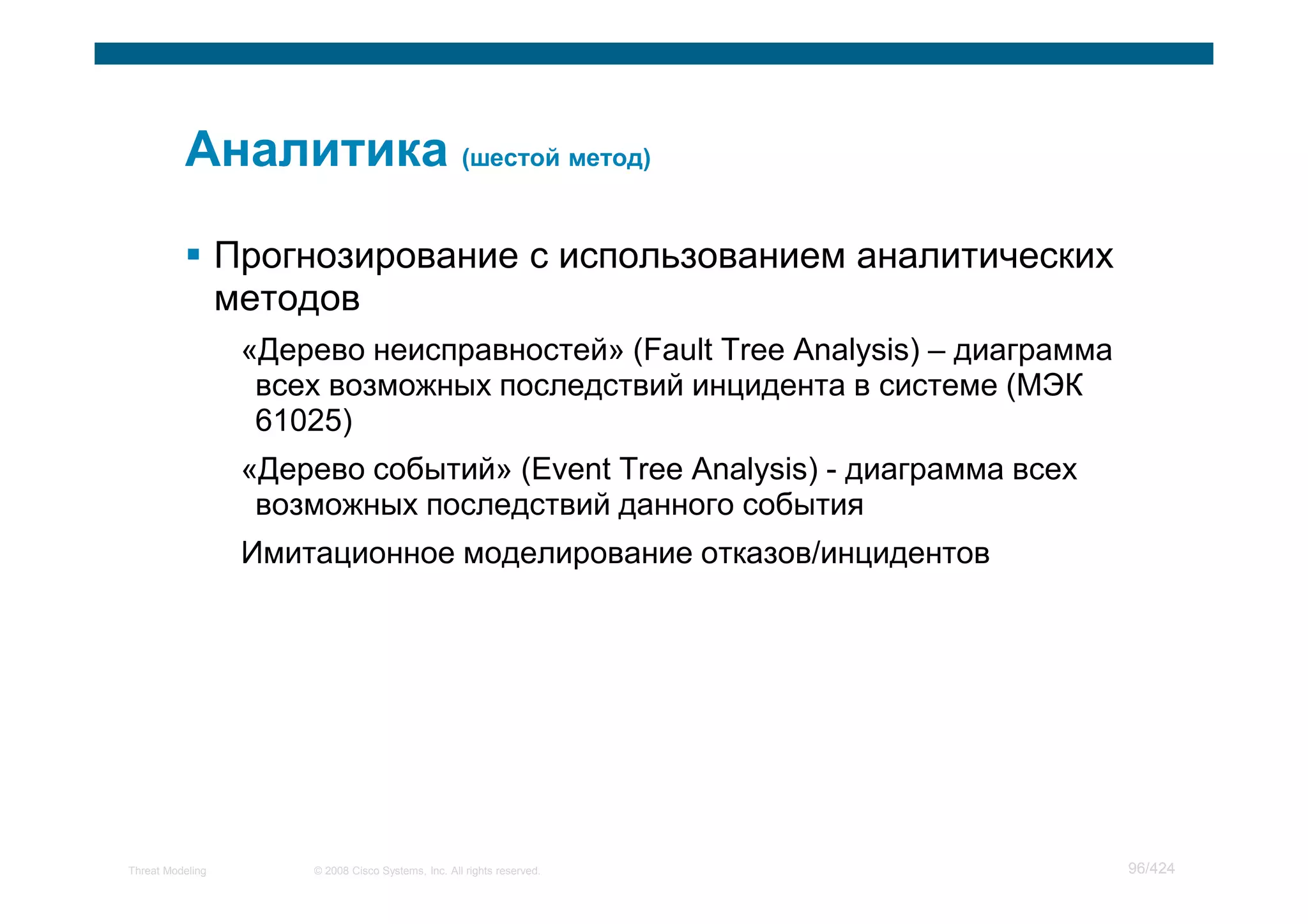 Прогнозирование с использованием аналитических
                  методов
                   «Дерево неисправностей» (Fault Tree Analysis) – диаграмма
                    всех возможных последствий инцидента в системе (МЭК
                    61025)
                   «Дерево событий» (Event Tree Analysis) - диаграмма всех
                    возможных последствий данного события
                   Имитационное моделирование отказов/инцидентов




Threat Modeling        © 2008 Cisco Systems, Inc. All rights reserved.         96/424
 