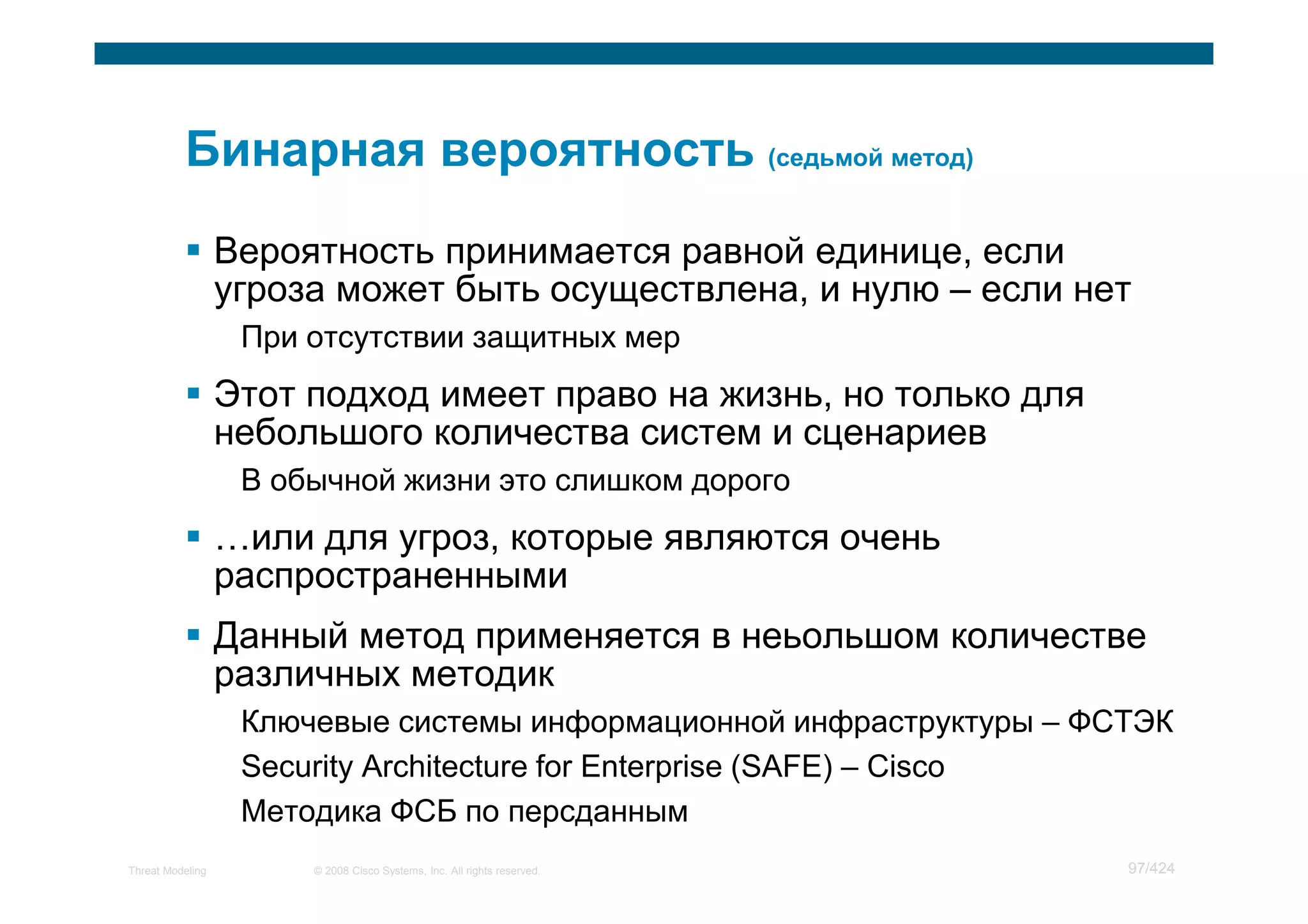 Вероятность принимается равной единице, если
                  угроза может быть осуществлена, и нулю – если нет
                   При отсутствии защитных мер
                  Этот подход имеет право на жизнь, но только для
                  небольшого количества систем и сценариев
                   В обычной жизни это слишком дорого
                    или для угроз, которые являются очень
                  распространенными
                  Данный метод применяется в неьольшом количестве
                  различных методик
                   Ключевые системы информационной инфраструктуры – ФСТЭК
                   Security Architecture for Enterprise (SAFE) – Cisco
                   Методика ФСБ по персданным
Threat Modeling        © 2008 Cisco Systems, Inc. All rights reserved.   97/424
 