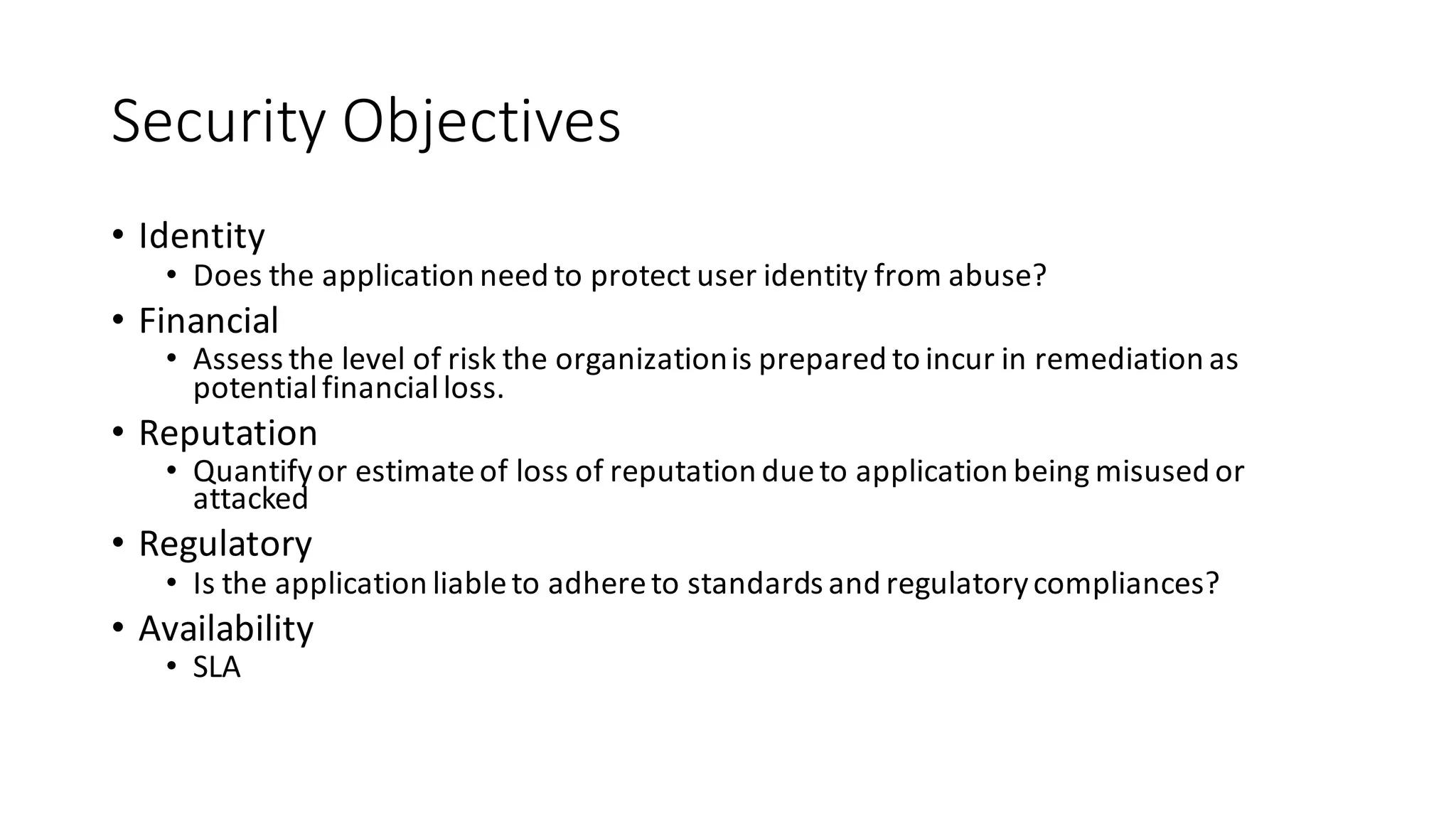Security	
  Objectives
• Identity
• Does	
  the	
  application	
  need	
  to	
  protect	
  user	
  identity	
  from	
  abuse?
• Financial
• Assess	
  the	
  level	
  of	
  risk	
  the	
  organization	
  is	
  prepared	
  to	
  incur	
  in	
  remediation	
  as	
  
potential	
  financial	
  loss.
• Reputation
• Quantify	
  or	
  estimate	
  of	
  loss	
  of	
  reputation	
  due	
  to	
  application	
  being	
  misused	
  or	
  
attacked
• Regulatory
• Is	
  the	
  application	
  liable	
  to	
  adhere	
  to	
  standards	
  and	
  regulatory	
  compliances?
• Availability
• SLA
 