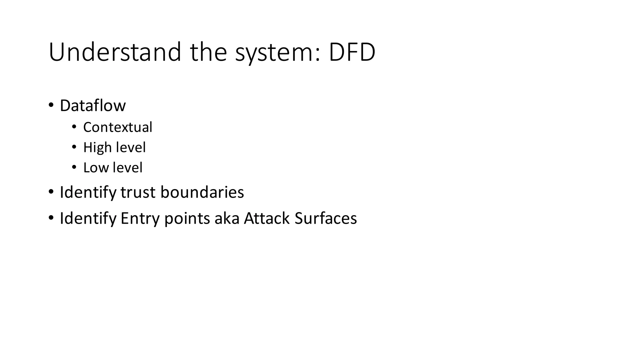Understand	
  the	
  system:	
  DFD
• Dataflow
• Contextual
• High	
  level
• Low	
  level
• Identify	
  trust	
  boundaries
• Identify	
  Entry	
  points	
  aka	
  Attack	
  Surfaces
 