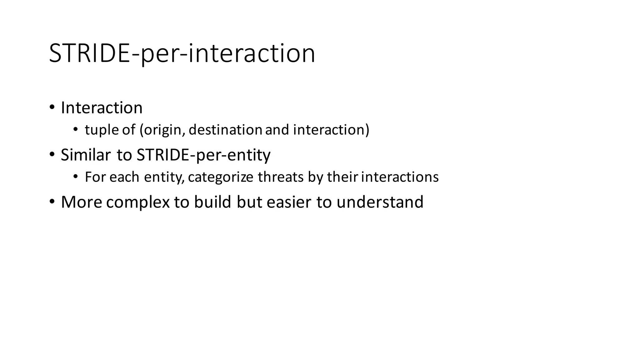 STRIDE-­‐per-­‐interaction
• Interaction
• tuple	
  of	
  (origin,	
  destination	
  and	
  interaction)
• Similar	
  to	
  STRIDE-­‐per-­‐entity
• For	
  each	
  entity,	
  categorize	
  threats	
  by	
  their	
  interactions	
  
• More	
  complex	
  to	
  build	
  but	
  easier	
  to	
  understand
 