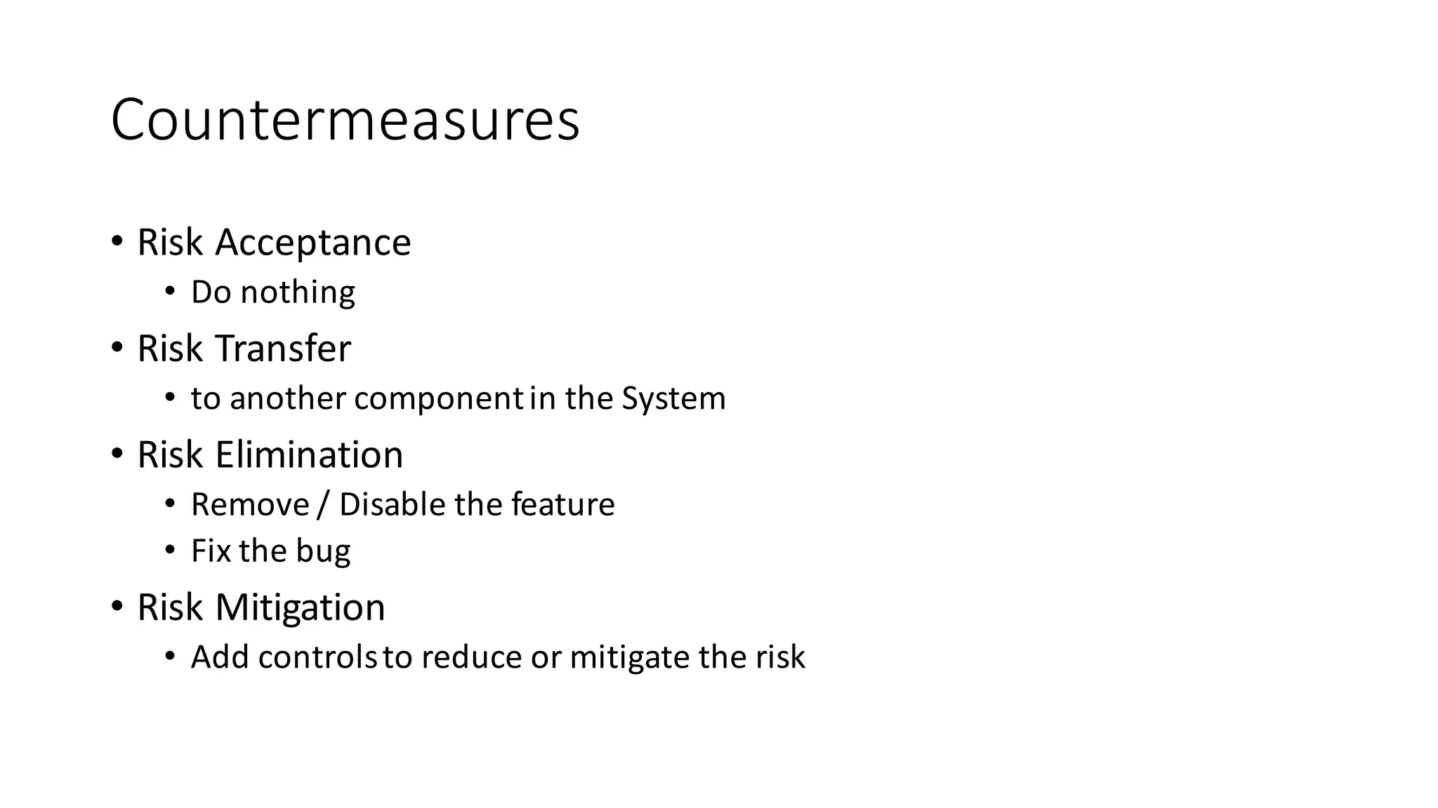 Countermeasures
• Risk	
  Acceptance
• Do	
  nothing
• Risk	
  Transfer
• to	
  another	
  component	
  in	
  the	
  System
• Risk	
  Elimination
• Remove	
  /	
  Disable	
  the	
  feature
• Fix	
  the	
  bug
• Risk	
  Mitigation
• Add	
  controls	
  to	
  reduce	
  or	
  mitigate	
  the	
  risk
 