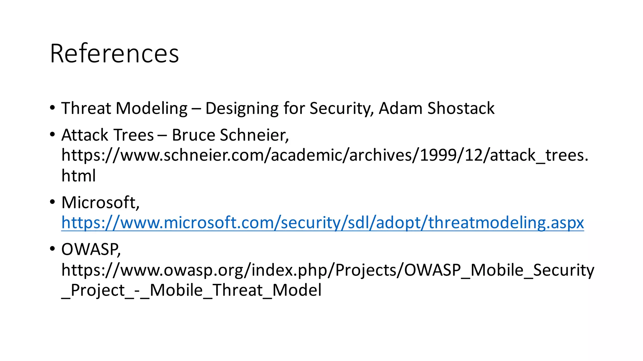 References
• Threat	
  Modeling	
  – Designing	
  for	
  Security,	
  Adam	
  Shostack
• Attack	
  Trees	
  – Bruce	
  Schneier,	
  
https://www.schneier.com/academic/archives/1999/12/attack_trees.
html
• Microsoft,	
  
https://www.microsoft.com/security/sdl/adopt/threatmodeling.aspx
• OWASP,	
  
https://www.owasp.org/index.php/Projects/OWASP_Mobile_Security
_Project_-­‐_Mobile_Threat_Model
 