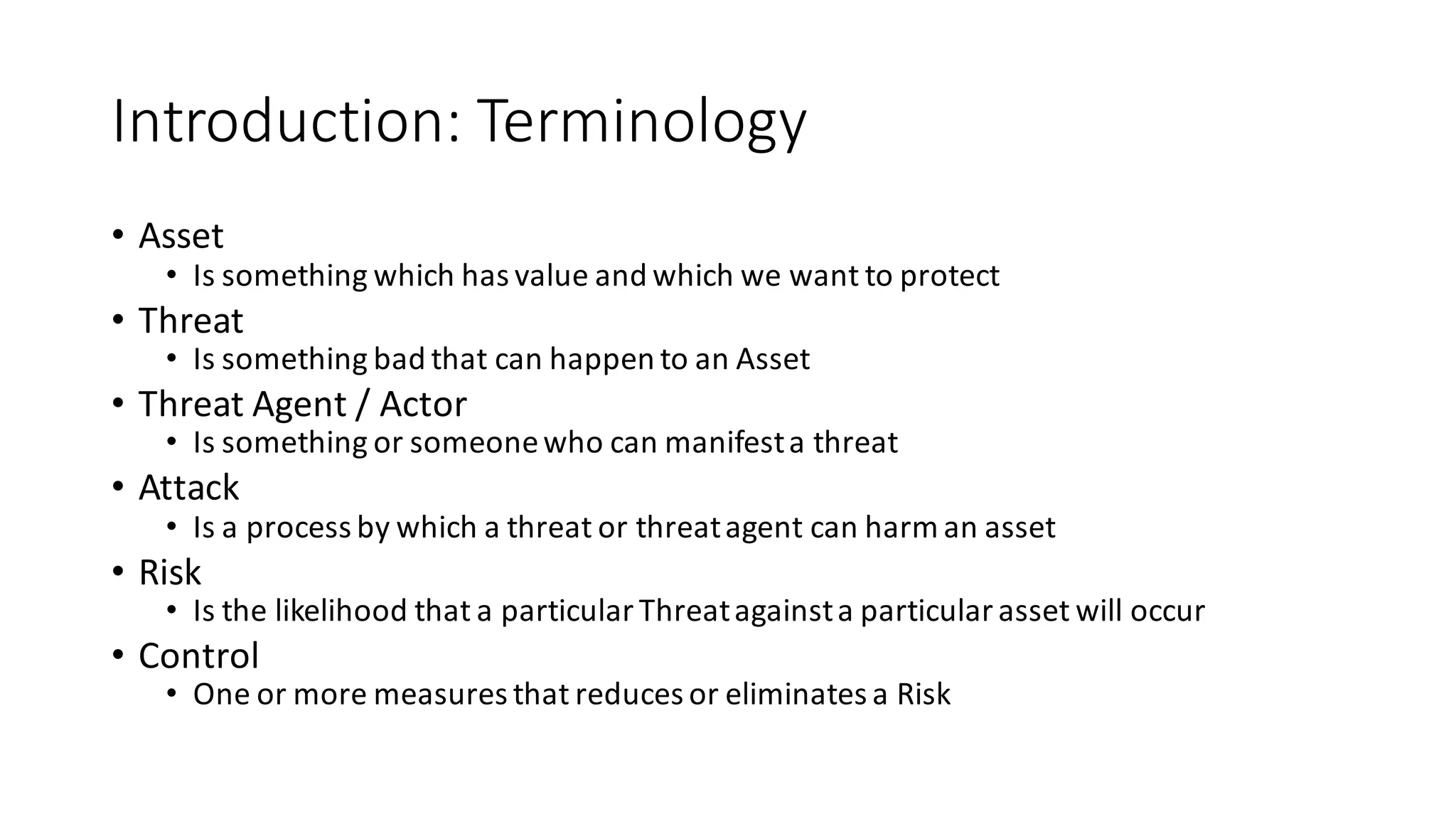 Introduction:	
  Terminology
• Asset
• Is	
  something	
  which	
  has	
  value	
  and	
  which	
  we	
  want	
  to	
  protect
• Threat
• Is	
  something	
  bad	
  that	
  can	
  happen	
  to	
  an	
  Asset
• Threat	
  Agent	
  /	
  Actor
• Is	
  something	
  or	
  someone	
  who	
  can	
  manifest	
  a	
  threat
• Attack
• Is	
  a	
  process	
  by	
  which	
  a	
  threat	
  or	
  threat	
  agent	
  can	
  harm	
  an	
  asset
• Risk
• Is	
  the	
  likelihood	
  that	
  a	
  particular	
  Threat	
  against	
  a	
  particular	
  asset	
  will	
  occur
• Control
• One	
  or	
  more	
  measures	
  that	
  reduces	
  or	
  eliminates	
  a	
  Risk
 