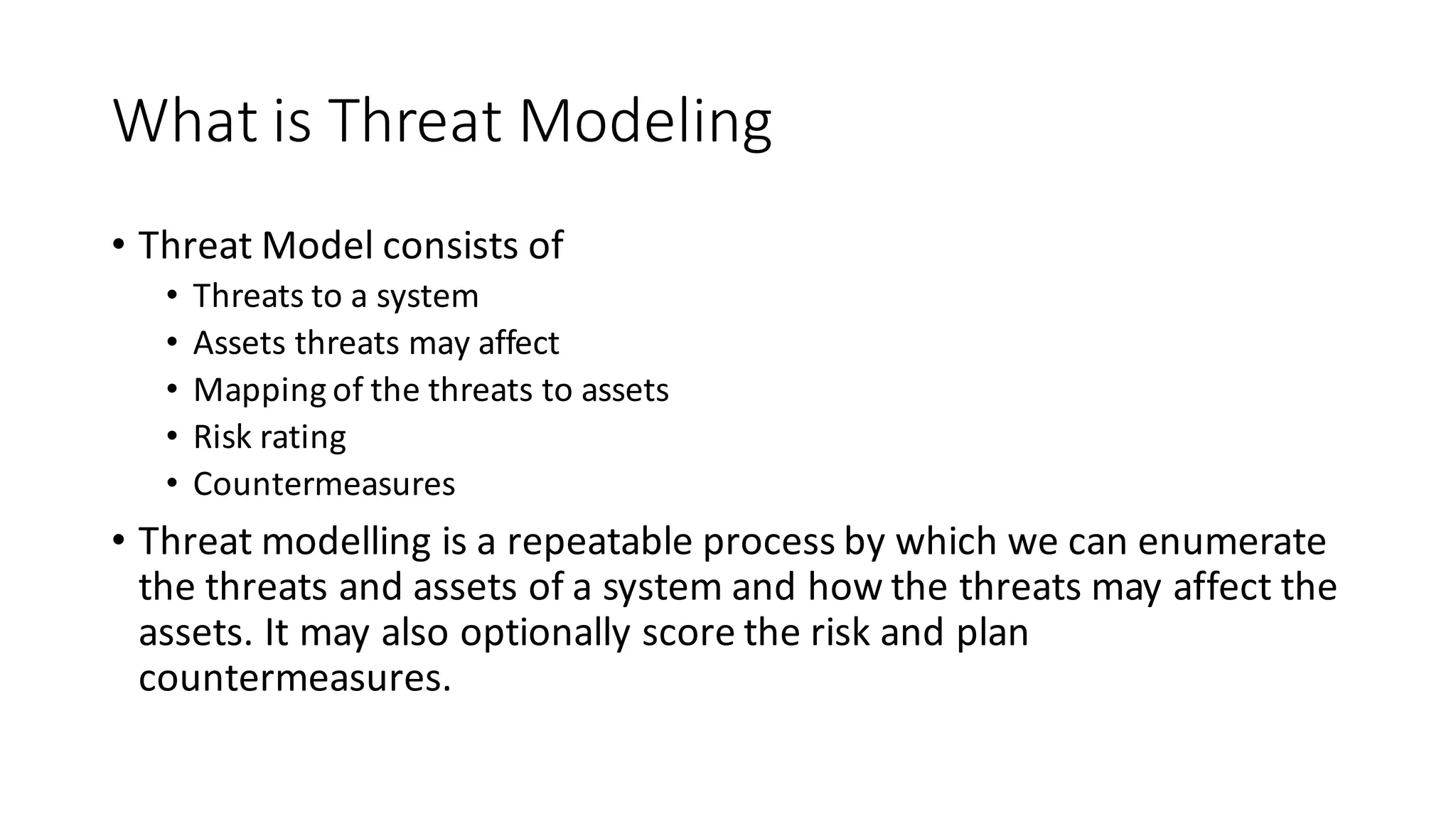 What	
  is	
  Threat	
  Modeling
• Threat	
  Model	
  consists	
  of
• Threats	
  to	
  a	
  system
• Assets	
  threats	
  may	
  affect
• Mapping	
  of	
  the	
  threats	
  to	
  assets
• Risk	
  rating
• Countermeasures
• Threat	
  modelling	
  is	
  a	
  repeatable	
  process	
  by	
  which	
  we	
  can	
  enumerate	
  
the	
  threats	
  and	
  assets	
  of	
  a	
  system	
  and	
  how	
  the	
  threats	
  may	
  affect	
  the	
  
assets.	
  It	
  may	
  also	
  optionally	
  score	
  the	
  risk	
  and	
  plan	
  
countermeasures.
 