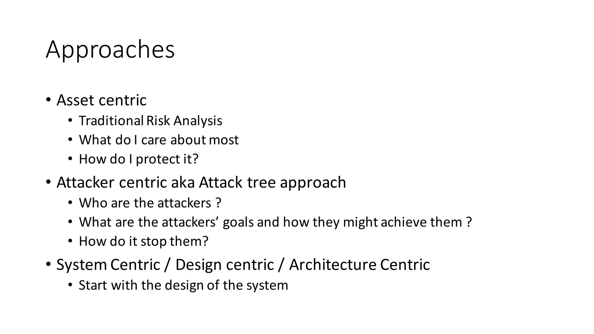 Approaches
• Asset	
  centric
• Traditional	
  Risk	
  Analysis
• What	
  do	
  I	
  care	
  about	
  most
• How	
  do	
  I	
  protect	
  it?
• Attacker	
  centric	
  aka	
  Attack	
  tree	
  approach
• Who	
  are	
  the	
  attackers	
  ?
• What	
  are	
  the	
  attackers’	
  goals	
  and	
  how	
  they	
  might	
  achieve	
  them	
  ?
• How	
  do	
  it	
  stop	
  them?
• System	
  Centric	
  /	
  Design	
  centric	
  /	
  Architecture	
  Centric
• Start	
  with	
  the	
  design	
  of	
  the	
  system
 