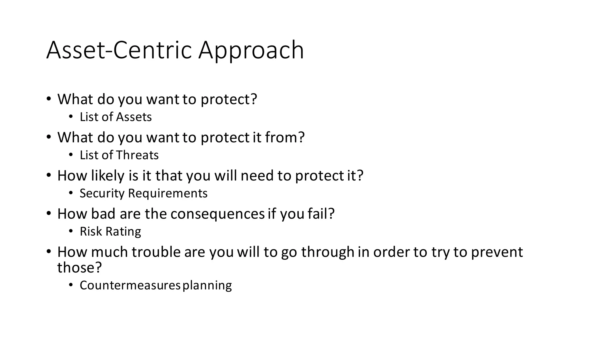 Asset-­‐Centric	
  Approach
• What	
  do	
  you	
  want	
  to	
  protect?	
  
• List	
  of	
  Assets
• What	
  do	
  you	
  want	
  to	
  protect	
  it	
  from?	
  	
  
• List	
  of	
  Threats
• How	
  likely	
  is	
  it	
  that	
  you	
  will	
  need	
  to	
  protect	
  it?
• Security	
  Requirements
• How	
  bad	
  are	
  the	
  consequences	
  if	
  you	
  fail?	
  
• Risk	
  Rating
• How	
  much	
  trouble	
  are	
  you	
  will	
  to	
  go	
  through	
  in	
  order	
  to	
  try	
  to	
  prevent	
  
those?	
  
• Countermeasures	
  planning
 