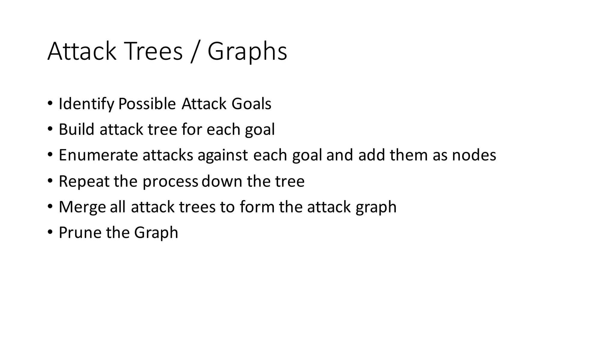 Attack	
  Trees	
  /	
  Graphs
• Identify	
  Possible	
  Attack	
  Goals
• Build	
  attack	
  tree	
  for	
  each	
  goal
• Enumerate	
  attacks	
  against	
  each	
  goal	
  and	
  add	
  them	
  as	
  nodes
• Repeat	
  the	
  process	
  down	
  the	
  tree
• Merge	
  all	
  attack	
  trees	
  to	
  form	
  the	
  attack	
  graph
• Prune	
  the	
  Graph
 