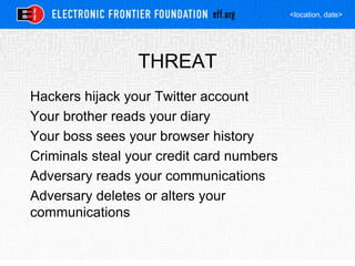 <location, date>
THREAT
Hackers hijack your Twitter account
Your brother reads your diary
Your boss sees your browser history
Criminals steal your credit card numbers
Adversary reads your communications
Adversary deletes or alters your
communications
 