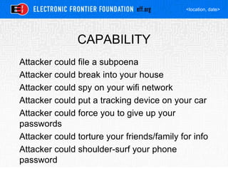<location, date>
CAPABILITY
Attacker could file a subpoena
Attacker could break into your house
Attacker could spy on your wifi network
Attacker could put a tracking device on your car
Attacker could force you to give up your
passwords
Attacker could torture your friends/family for info
Attacker could shoulder-surf your phone
password
 