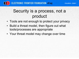 <location, date>
Security is a process, not a
product
• Tools are not enough to protect your privacy
• Build a threat model, then figure out what
tools/processes are appropriate
• Your threat model may change over time
 