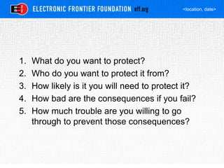 <location, date>
1. What do you want to protect?
2. Who do you want to protect it from?
3. How likely is it you will need to protect it?
4. How bad are the consequences if you fail?
5. How much trouble are you willing to go
through to prevent those consequences?
 