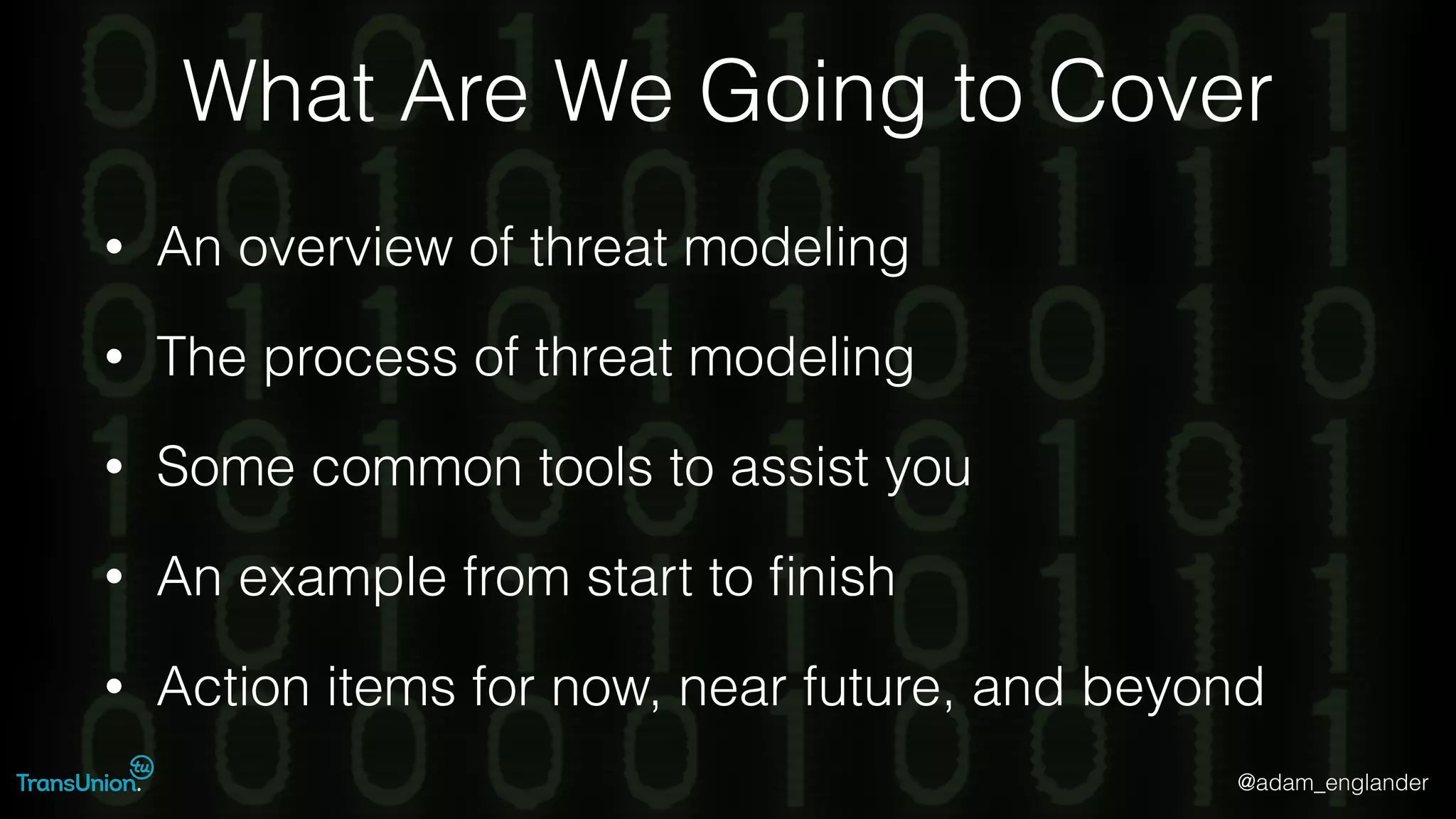 @adam_englander
What Are We Going to Cover
• An overview of threat modeling
• The process of threat modeling
• Some common tools to assist you
• An example from start to ﬁnish
• Action items for now, near future, and beyond
 