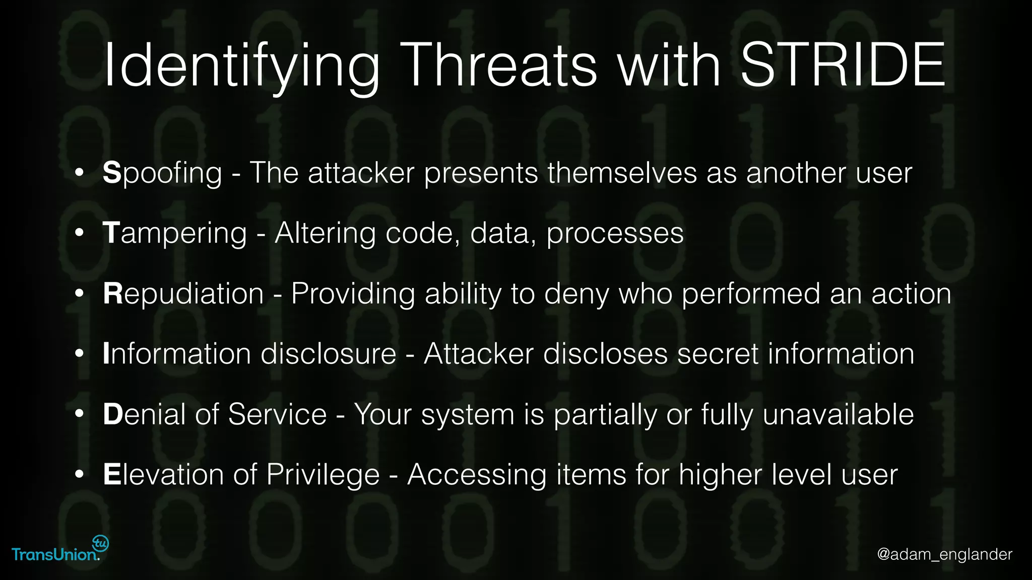 @adam_englander
Identifying Threats with STRIDE
• Spooﬁng - The attacker presents themselves as another user
• Tampering - Altering code, data, processes
• Repudiation - Providing ability to deny who performed an action
• Information disclosure - Attacker discloses secret information
• Denial of Service - Your system is partially or fully unavailable
• Elevation of Privilege - Accessing items for higher level user
 