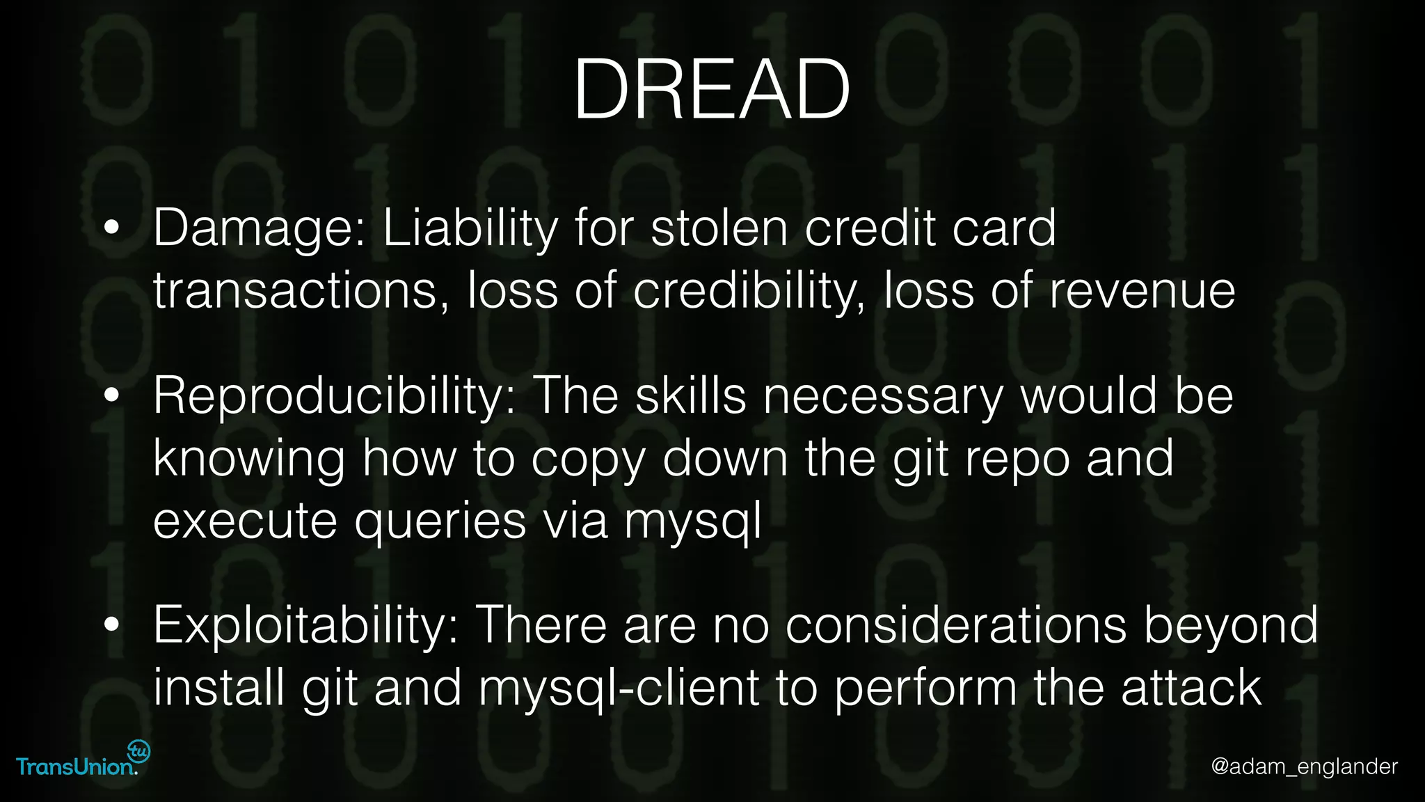 @adam_englander
DREAD
• Damage: Liability for stolen credit card
transactions, loss of credibility, loss of revenue
• Reproducibility: The skills necessary would be
knowing how to copy down the git repo and
execute queries via mysql
• Exploitability: There are no considerations beyond
install git and mysql-client to perform the attack
 